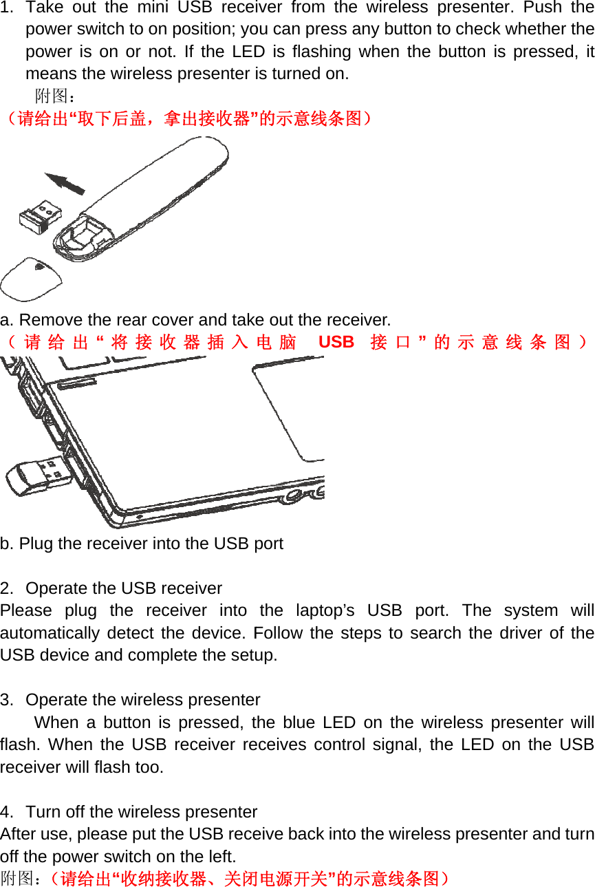 1. （请a. R（请b. P 2. PleautoUS 3. flasrece4. Afteoff t附图Take out power swipower is omeans the附图： 请给出“取下Remove th请给出“Plug the reOperate thase plug omatically B device aOperate thWhen a sh. When teiver will fl Turn off ther use, pleathe power 图：（请给出the mini Utch to on pon or not. e wireless p下后盖，拿e rear cov“将接收ceiver intohe USB recthe recedetect theand complehe wirelessbutton is the USB rash too.   he wirelessase put theswitch on 出“收纳接收USB receposition; yoIf the LEDpresenter 拿出接收器” er and take器插入o the USB pceiver iver into e device. Fete the setus presentepressed, treceiver res presentere USB recethe left.     收器、关闭iver fromou can presD is flashiis turned o”的示意线条e out the r电脑 USport the laptoFollow theup. r the blue Leceives cor eive back i 闭电源开关”the wireless any buttng when ton. 条图） eceiver. SB  接口p’s USB e steps to ED on thentrol signanto the wir”的示意线条ess presenton to checthe button ”的示意port. Thesearch thee wireless al, the LEDreless pres条图） nter. Push ck whetheris presse意线条图e system e driver of presenter D on the Usenter and the r the d, it 图）will fthe will USB turn 