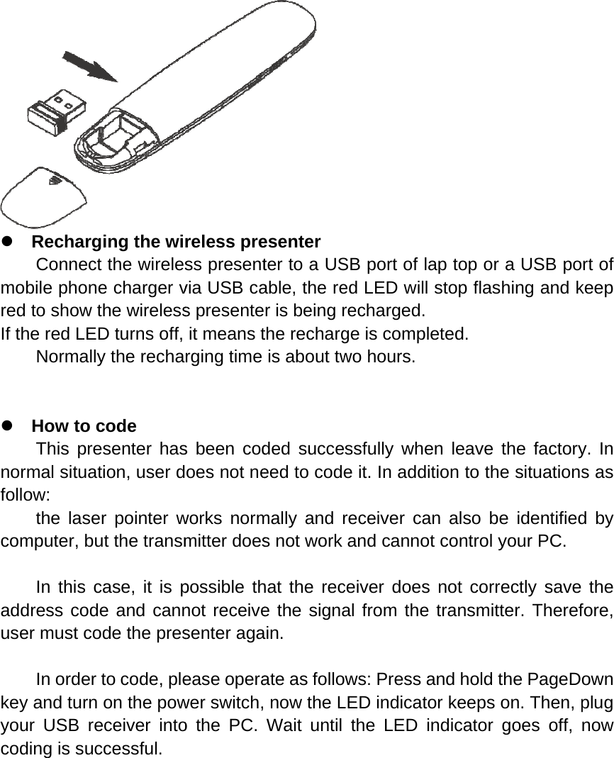 z mored If th  z norfollocomaddusekeyyoucod RechargiConnect bile phoneto show thhe red LEDNormallyHow to cThis presrmal situatiow:  the lasermputer, but In this cadress codeer must cod In order ty and turn our USB recding is succing the withe wirelese charger vhe wirelessD turns off,  the rechaode senter hason, user dr pointer wt the transmase, it is pe and cannde the presto code, pleon the powceiver intocessful.  reless press presentvia USB cas presenteit means trging time s been codoes not neworks normmitter doespossible thnot receivesenter agaease operawer switch,o the PC.     esenter ter to a USable, the rer is being rthe rechargis about twded succeeed to codemally and rs not work hat the rece the signaain.  ate as follo now the LWait until       SB port of ed LED wilrecharged.ge is compwo hours.ssfully whe it. In addreceiver caand cannoceiver doesal from theows: Press LED indicatthe LED lap top or ll stop flash.  pleted. en leave tdition to thean also beot control ys not corree transmittand hold ttor keeps oindicator ga USB pohing and kthe factorye situationse identifiedyour PC.   ectly save ter. Therefthe PageDoon. Then, pgoes off, rt of keep y. In s as d by the fore, own plug now 