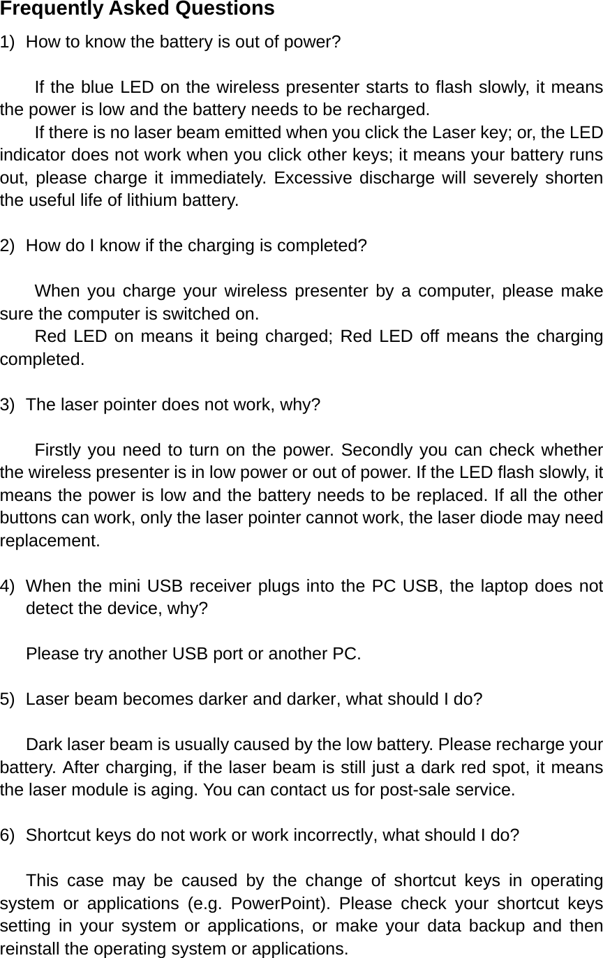 Frequently Asked Questions 1)  How to know the battery is out of power?  If the blue LED on the wireless presenter starts to flash slowly, it means the power is low and the battery needs to be recharged. If there is no laser beam emitted when you click the Laser key; or, the LED indicator does not work when you click other keys; it means your battery runs out, please charge it immediately. Excessive discharge will severely shorten the useful life of lithium battery.    2)  How do I know if the charging is completed?  When you charge your wireless presenter by a computer, please make sure the computer is switched on.     Red LED on means it being charged; Red LED off means the charging completed.   3)  The laser pointer does not work, why?  Firstly you need to turn on the power. Secondly you can check whether the wireless presenter is in low power or out of power. If the LED flash slowly, it means the power is low and the battery needs to be replaced. If all the other buttons can work, only the laser pointer cannot work, the laser diode may need replacement.  4)  When the mini USB receiver plugs into the PC USB, the laptop does not detect the device, why?  Please try another USB port or another PC.  5)  Laser beam becomes darker and darker, what should I do?  Dark laser beam is usually caused by the low battery. Please recharge your battery. After charging, if the laser beam is still just a dark red spot, it means the laser module is aging. You can contact us for post-sale service.      6)  Shortcut keys do not work or work incorrectly, what should I do?  This case may be caused by the change of shortcut keys in operating system or applications (e.g. PowerPoint). Please check your shortcut keys setting in your system or applications, or make your data backup and then reinstall the operating system or applications.    