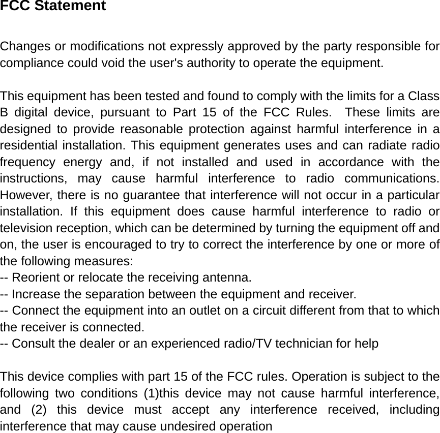 FCC Statement Changes or modifications not expressly approved by the party responsible for compliance could void the user&apos;s authority to operate the equipment.      This equipment has been tested and found to comply with the limits for a Class B digital device, pursuant to Part 15 of the FCC Rules.  These limits are designed to provide reasonable protection against harmful interference in a residential installation. This equipment generates uses and can radiate radio frequency energy and, if not installed and used in accordance with the instructions, may cause harmful interference to radio communications. However, there is no guarantee that interference will not occur in a particular installation. If this equipment does cause harmful interference to radio or television reception, which can be determined by turning the equipment off and on, the user is encouraged to try to correct the interference by one or more of the following measures:   -- Reorient or relocate the receiving antenna.     -- Increase the separation between the equipment and receiver.     -- Connect the equipment into an outlet on a circuit different from that to which the receiver is connected.     -- Consult the dealer or an experienced radio/TV technician for help      This device complies with part 15 of the FCC rules. Operation is subject to the following two conditions (1)this device may not cause harmful interference, and (2) this device must accept any interference received, including interference that may cause undesired operation       