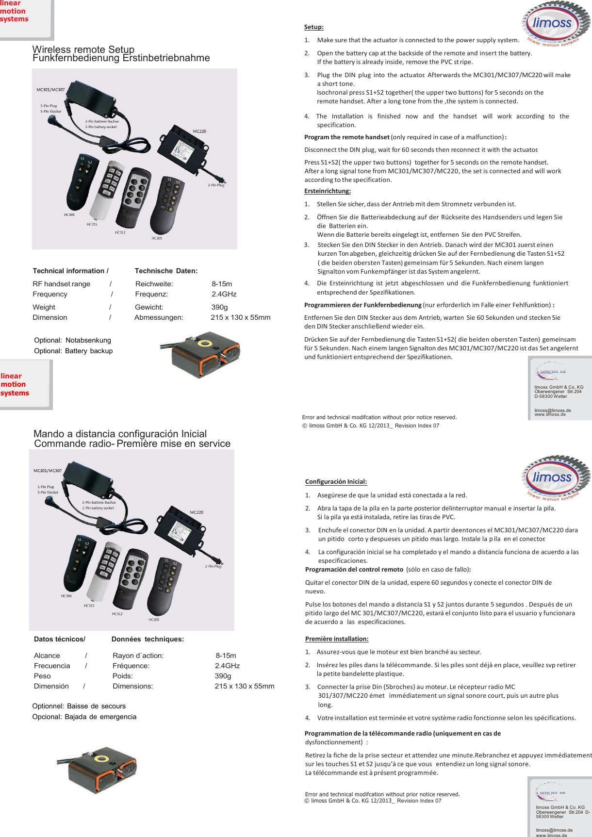 S1linearmotionsystemsWireless remote SetupFunkfernbedienung ErstinbetriebnahmeMC301/MC3075-Pin Plug5-Pin Stecker2-Pin Batterie Buchse2-Pin battery socketSetup:1.Make sure that the actuator is connected to the power supply system.2.Open the battery cap at the backside of the remote and insert the battery.If the battery is already inside, remove the PVC st ripe.3.Plug the DIN plug into the actuator. Afterwards the MC301/MC307/MC220will makea short tone.Isochronal press S1+S2 together( the upper two buttons) for 5 seconds on theremote handset. After a long tone from the ,the system is connected.4.The Installation is finished now and the handset will work according to thespecification.Program the remote handset (only required in case of a malfunction):Disconnect the DIN plug, wait for 60 seconds then reconnect it with the actuator.Press S1+S2( the upper two buttons) together for 5 seconds on the remote handset.After a long signal tone from MC301/MC307/MC220, the set is connected and will workaccording to the specification.Ersteinrichtung:1.Stellen Sie sicher, dass der Antrieb mit dem Stromnetz verbunden ist.2.Öffnen Sie die Batterieabdeckung auf der Rückseite des Handsenders und legen Siedie Batterien ein.Wenn die Batterie bereits eingelegt ist, entfernen Sie den PVC Streifen.Technical information / Technische Daten:3.Stecken Sie den DIN Stecker in den Antrieb. Danach wird der MC301 zuerst einenkurzen Tonabgeben, gleichzeitig drücken Sie auf der Fernbedienung die Tasten S1+S2( die beiden obersten Tasten) gemeinsam für 5 Sekunden. Nach einem langenSignalton vom Funkempfänger ist das System angelernt.RF handset range/Reichweite:8-15mFrequency/Frequenz:2.4GHzWeight / Gewicht: 390gDimension / Abmessungen: 215 x 130 x 55mmOptional: NotabsenkungOptional: Battery backup4.Die Ersteinrichtung ist jetzt abgeschlossen und die Funkfernbedienung funktioniertentsprechend der Spezifikationen.Programmieren der Funkfernbedienung (nur erforderlich im Falle einer Fehlfunktion) :Entfernen Sie den DIN Stecker aus dem Antrieb, warten Sie 60 Sekunden und stecken Sieden DIN Stecker anschließend wieder ein.Drücken Sie auf der Fernbedienung die Tasten S1+S2( die beiden obersten Tasten) gemeinsamfür 5 Sekunden. Nach einem langen Signalton des MC301/MC307/MC220 ist das Set angelerntund funktioniert entsprechend der Spezifikationen.linearmotionsystemsError and technical modifcation without prior notice reserved.© limoss GmbH &amp; Co. KG 12/2013_ Revision Index 07limoss GmbH &amp; Co. KGOberwengener Str.204D-58300 Wetterlimoss@limoss.dewww.limoss.deMando a distancia configuración InicialCommande radio- Première mise en serviceConfiguración Inicial:1.Asegúrese de que la unidad está conectada a la red.2.Abra la tapa de la pila en la parte posterior delinterruptor manual e insertar la pila.Si la pila ya está instalada, retire las tirasde PVC.3.Enchufe el conector DIN en la unidad. A partir deentonces el MC301/MC307/MC220 daraun pitido corto y despueses un pitido mas largo. Instale la p ila en el conector.4.La configuración inicial se ha completado y el mando a distancia funciona de acuerdo a lasespecificaciones.Datos técnicos/ Données techniques:Alcance / Rayon d`action: 8-15mFrecuencia / Fréquence: 2.4GHzPeso Poids: 390gDimensión / Dimensions: 215 x 130 x 55mmOptionnel: Baisse de secoursOpcional: Bajada de emergenciaProgramación del control remoto (sólo en caso de fallo):Quitar el conector DIN de la unidad, espere 60 segundos y conecte el conector DIN denuevo.Pulse los botones del mando a distancia S1 y S2 juntos durante 5 segundos . Después de unpitido largo del MC 301/MC307/MC220, estará el conjunto listo para el usuario y funcionarade acuerdo alas especificaciones.Première installation:1.Assurez-vous que le moteur est bien branché au secteur.2.Insérez les piles dans la télécommande. Si les piles sont déjà en place, veuillez svp retirerla petite bandelette plastique.3.Connecter la prise Din (5broches) au moteur. Le récepteur radio MC301/307/MC220 émet immédiatement un signal sonore court, puis un autre pluslong.4.Votre installation est terminée et votre système radio fonctionne selon les spécifications.Programmation de la télécommande radio (uniquement en cas dedysfonctionnement) :Retirez la fiche de la prise secteur et attendez une minute.Rebranchez et appuyez immédiatementsur les touches S1 et S2 jusqu&apos;à ce que vous entendiez un long signal sonore.La télécommande est à présent programmée.Error and technical modifcation without prior notice reserved.© limoss GmbH &amp; Co. KG 12/2013_ Revision Index 07limoss GmbH &amp; Co. KGOberwengener Str.204D-58300 Wetterlimoss@limoss.dewww.limoss.de