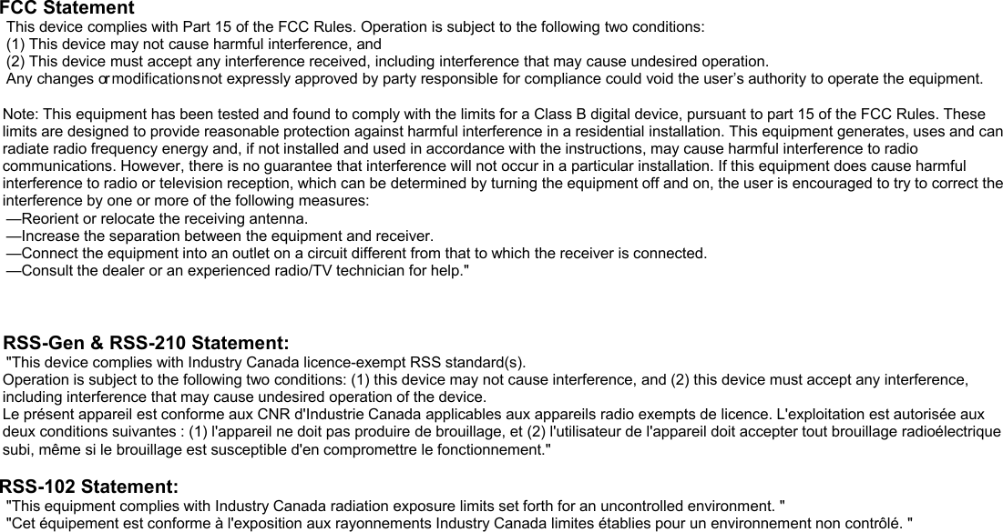 FCC StatementThis device complies with Part 15 of the FCC Rules. Operation is subject to the following two conditions:(1) This device may not cause harmful interference, and(2) This device must accept any interference received, including interference that may cause undesired operation.Any changes ornot expressly approved by party responsible for compliance could void the user’s authority to operate the equipment.Note: This equipment has been tested and found to comply with the limits for a Class B digital device, pursuant to part 15 of the FCC Rules. Theselimits are designed to provide reasonable protection against harmful interference in a residential installation. This equipment generates, uses and canradiate radio frequency energy and, if not installed and used in accordance with the instructions, may cause harmful interference to radiocommunications. However, there is no guarantee that interference will not occur in a particular installation. If this equipment does cause harmfulinterference to radio or television reception, which can be determined by turning the equipment off and on, the user is encouraged to try to correct theinterference by one or more of the following measures:—Reorient or relocate the receiving antenna.—Increase the separation between the equipment and receiver.—Connect the equipment into an outlet on a circuit different from that to which the receiver is connected.—Consult the dealer or an experienced radio/TV technician for help.&quot;RSS-Gen &amp; RSS-210 Statement:&quot;This device complies with Industry Canada licence-exempt RSS standard(s).Operation is subject to the following two conditions: (1) this device may not cause interference, and (2) this device must accept any interference,including interference that may cause undesired operation of the device.Le présent appareil est conforme aux CNR d&apos;Industrie Canada applicables aux appareils radio exempts de licence. L&apos;exploitation est autorisée auxdeux conditions suivantes : (1) l&apos;appareil ne doit pas produire de brouillage, et (2) l&apos;utilisateur de l&apos;appareil doit accepter tout brouillage radioélectriquesubi, même si le brouillage est susceptible d&apos;en compromettre le fonctionnement.&quot;RSS-102 Statement:&quot;This equipment complies with Industry Canada radiation exposure limits set forth for an uncontrolled environment. &quot;&quot;Cet équipement est conforme à l&apos;exposition aux rayonnements Industry Canada limites établies pour un environnement non contrôlé. &quot;modifications