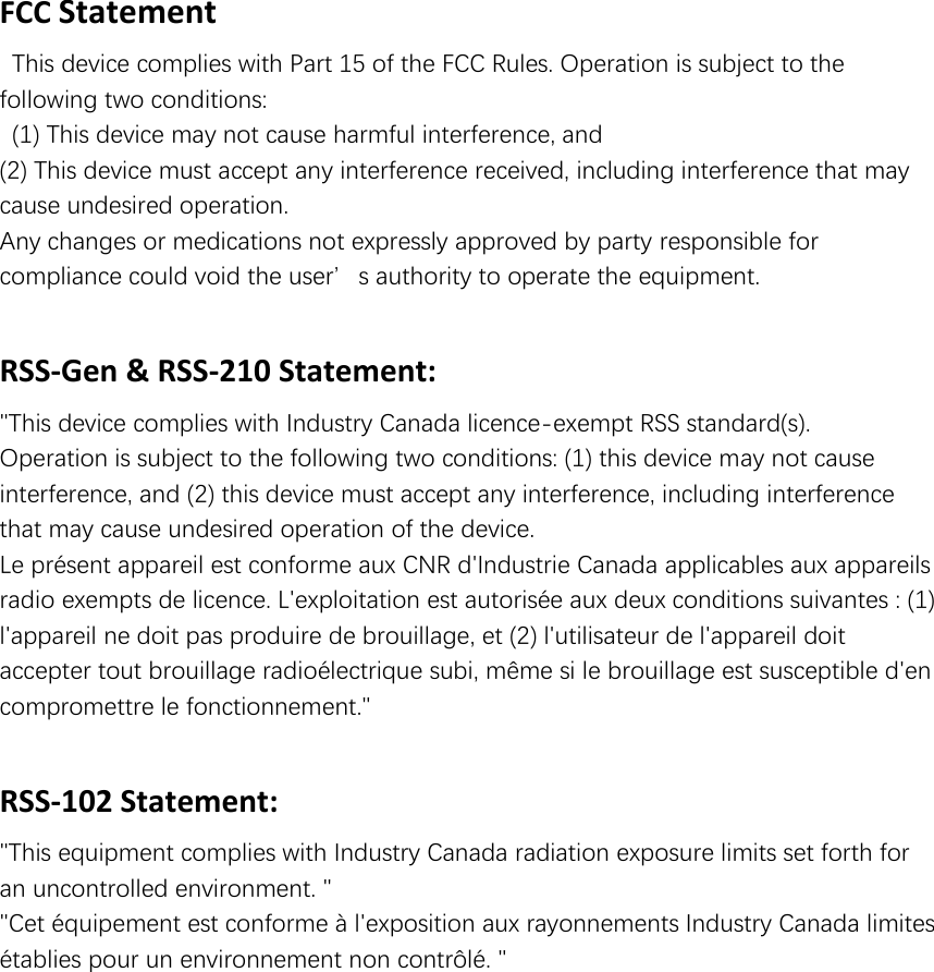 FCC Statement   This device complies with Part 15 of the FCC Rules. Operation is subject to the following two conditions:   (1) This device may not cause harmful interference, and   (2) This device must accept any interference received, including interference that may cause undesired operation.   Any changes or medications not expressly approved by party responsible for compliance could void the user’s authority to operate the equipment.    RSS-Gen &amp; RSS-210 Statement: &quot;This device complies with Industry Canada licence-exempt RSS standard(s). Operation is subject to the following two conditions: (1) this device may not cause interference, and (2) this device must accept any interference, including interference that may cause undesired operation of the device. Le présent appareil est conforme aux CNR d&apos;Industrie Canada applicables aux appareils radio exempts de licence. L&apos;exploitation est autorisée aux deux conditions suivantes : (1) l&apos;appareil ne doit pas produire de brouillage, et (2) l&apos;utilisateur de l&apos;appareil doit accepter tout brouillage radioélectrique subi, même si le brouillage est susceptible d&apos;en compromettre le fonctionnement.&quot;  RSS-102 Statement: &quot;This equipment complies with Industry Canada radiation exposure limits set forth for an uncontrolled environment. &quot; &quot;Cet équipement est conforme à l&apos;exposition aux rayonnements Industry Canada limites établies pour un environnement non contrôlé. &quot;    