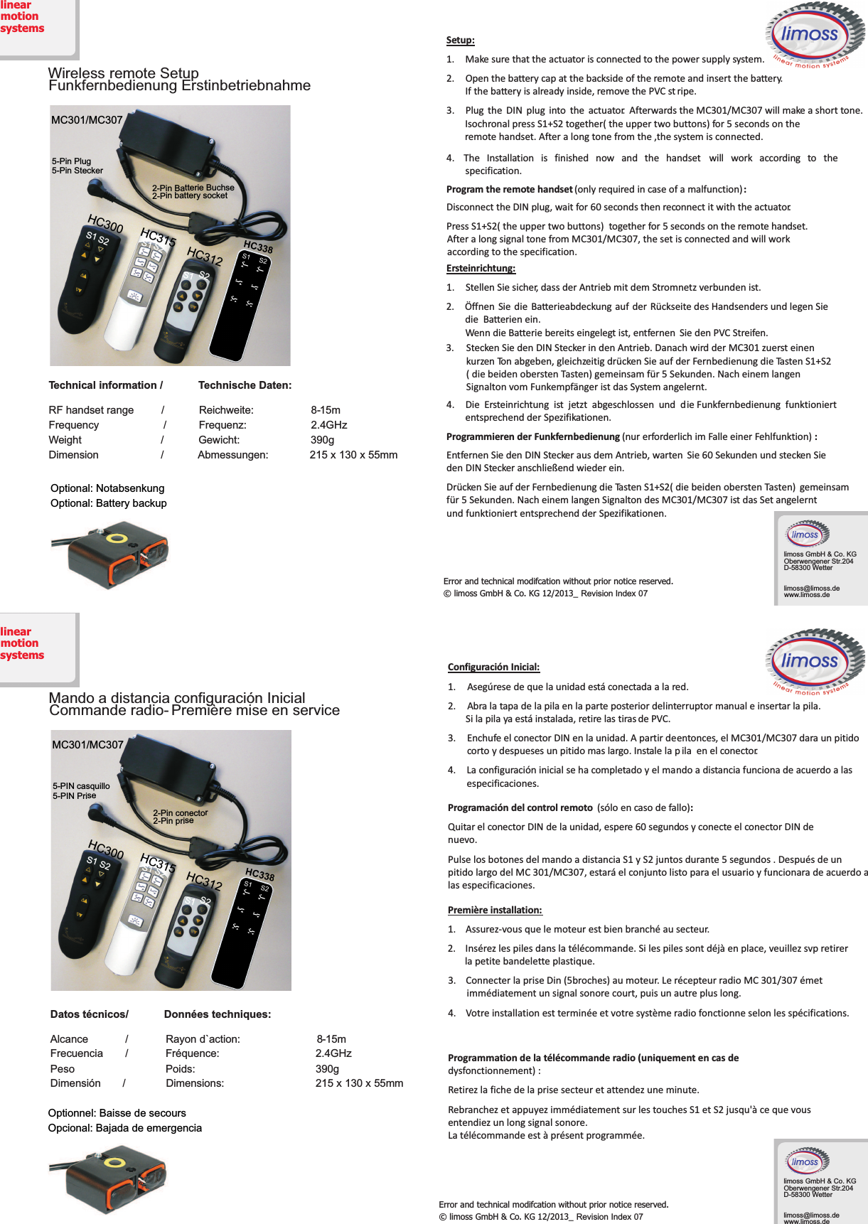 HC312Wireless remote SetupFunkfernbedienungErstinbetriebnahmeTechnical information/TechnischeDaten:RFhandsetrange / Reichweite: 8-15mFrequency / Frequenz: 2.4GHzWeight / Gewicht: 390gDimension / Abmessungen: 215x 130 x 55mmS1S1S25-PinPlug5-PinSteckerMC301/MC307Optional:BatterybackupOptional:NotabsenkungHC300 HC315 HC3122-Pin batterysocket2-Pin Batterie BuchseSetup:1. Makesure thattheactuator isconnectedto thepowersupplysystem.2. Openthebatterycapatthebackside ofthe remoteandinsertthebattery.If thebatteryis already inside,removethePVC st ripe.3. Plug the DIN plug into the actuator. AfterwardstheMC301/MC307willmakeashorttone.IsochronalpressS1+S2together(theuppertwobuttons)for5secondsonthe4. The Installation is finished now and the handset will work according to thespecification.Programthe remote handset :(onlyrequired incaseof amalfunction)Disconnect the DIN plug,waitfor60 seconds then reconnect itwith the actuator.Press S1+S2 together for 5 seconds onthe remotehandset.(theuppertwobuttons)Aftera longsignaltonefromMC301/MC307,thesetisconnectedandwillworkErsteinrichtung:1. StellenSiesicher,dassderAntriebmitdemStromnetzverbundenist.2. Öffnen Sie die Batterieabdeckung auf der RückseitedesHandsendersundlegenSiedieBatterienein.WenndieBatteriebereitseingelegtist,entfernen SiedenPVCStreifen.4. Die Ersteinrichtung ist jetzt abgeschlossen und die Funkfernbedienung funktioniertentsprechend der Spezifikationen.ProgrammierenderFunkfernbedienung :(nur erforderlich im Falleeiner Fehlfunktion)EntfernenSiedenDINSteckerausdemAntrieb,warten Sie 60 Sekunden undsteckenSieden DINStecker anschließendwiederein.DrückenSie auf derFernbedienungdie TastenS1+S2(diebeidenoberstenTasten) gemeinsamfür5Sekunden.Nacheinemlangen Signalton desMC301/MC307istdasSetangelerntundfunktioniertentsprechendder Spezifikationen.Errorandtechnicalmodifcationwithoutpriornoticereserved.©limossGmbH&amp;Co.KG12/2013_ Revision Index 07linearmotionsystemsSteckenSiedenDINSteckerindenAntrieb.DanachwirdderMC301zuersteinenkurzenTonabgeben,gleichzeitigdrückenSieaufderFernbedienungdieTastenS1+S2(diebeidenoberstenTasten)gemeinsamfür5Sekunden.NacheinemlangenSignaltonvomFunkempfängeristdasSystemangelernt.3.remotehandset.Afteralongtonefromthe,thesystemisconnected.S1S1S2S2accordingtothespecification.limossGmbH&amp;Co.KGOberwengenerStr.204D-58300Wetterlimoss@limoss.dewww.limoss.deHC312MandoadistanciaconfiguraciónInicialCommanderadio- Premièremiseen serviceS1S1S25-PINcasquillo5-PINPriseMC301/MC307HC300 HC315 HC3122-Pin prise2-Pin conectorDatos técnicos/Donnéestechniques:Alcance / Rayon d`action: 8-15mFrecuencia / Fréquence: 2.4GHzPeso Poids: 390gDimensión / Dimensions: 215x 130 x 55mmOpcional:BajadadeemergenciaOptionnel:BaissedesecoursConfiguración Inicial:1. Asegúresedequelaunidadestáconectada ala red.2. Abralatapadelapilaenlaparteposteriordelinterruptormanual einsertarla pila.Silapilayaestáinstalada,retirelastiras de PVC.3. Enchufe elconectorDIN enlaunidad. Apartirdeentonces,elMC301/MC307 dara unpitidocortoydespueses unpitidomaslargo.Instalela p ilaenelconector.4. Laconfiguracióninicial sehacompletadoyelmandoa distancia funcionade acuerdo alasespecificaciones.Programación del control remoto :(sóloencasodefallo)Quitar el conectorDIN delaunidad,espere60 segundos yconecteelconectorDINdenuevo.PulselosbotonesdelmandoadistanciaS1yS2juntosdurante5segundos.DespuésdeunpitidolargodelMC301/MC307,estaráelconjuntolistoparaelusuarioyfuncionaradeacuerdoalasespecificaciones.Première installation:1.Assurez-vousquelemoteurestbienbranchéausecteur.2.Insérezlespilesdanslatélécommande.Silespilessontdéjàenplace,veuillezsvpretirerlapetitebandeletteplastique.3.ConnecterlapriseDin(5broches)aumoteur.LerécepteurradioMC301/307émetimmédiatementunsignalsonorecourt,puisunautrepluslong.4.Votreinstallationestterminéeetvotresystèmeradiofonctionneselonlesspécifications.Programmationdelatélécommanderadio(uniquementencasdedysfonctionnement):Retirezlafichedelaprisesecteuretattendezuneminute.RebranchezetappuyezimmédiatementsurlestouchesS1etS2jusqu&apos;àcequevousentendiezunlongsignalsonore.Latélécommandeestàprésentprogrammée.Errorandtechnicalmodifcationwithoutpriornoticereserved.©limossGmbH&amp;Co.KG12/2013_ Revision Index 07linearmotionsystemsS2S2S1S1limossGmbH&amp;Co.KGOberwengenerStr.204D-58300Wetterlimoss@limoss.dewww.limoss.de