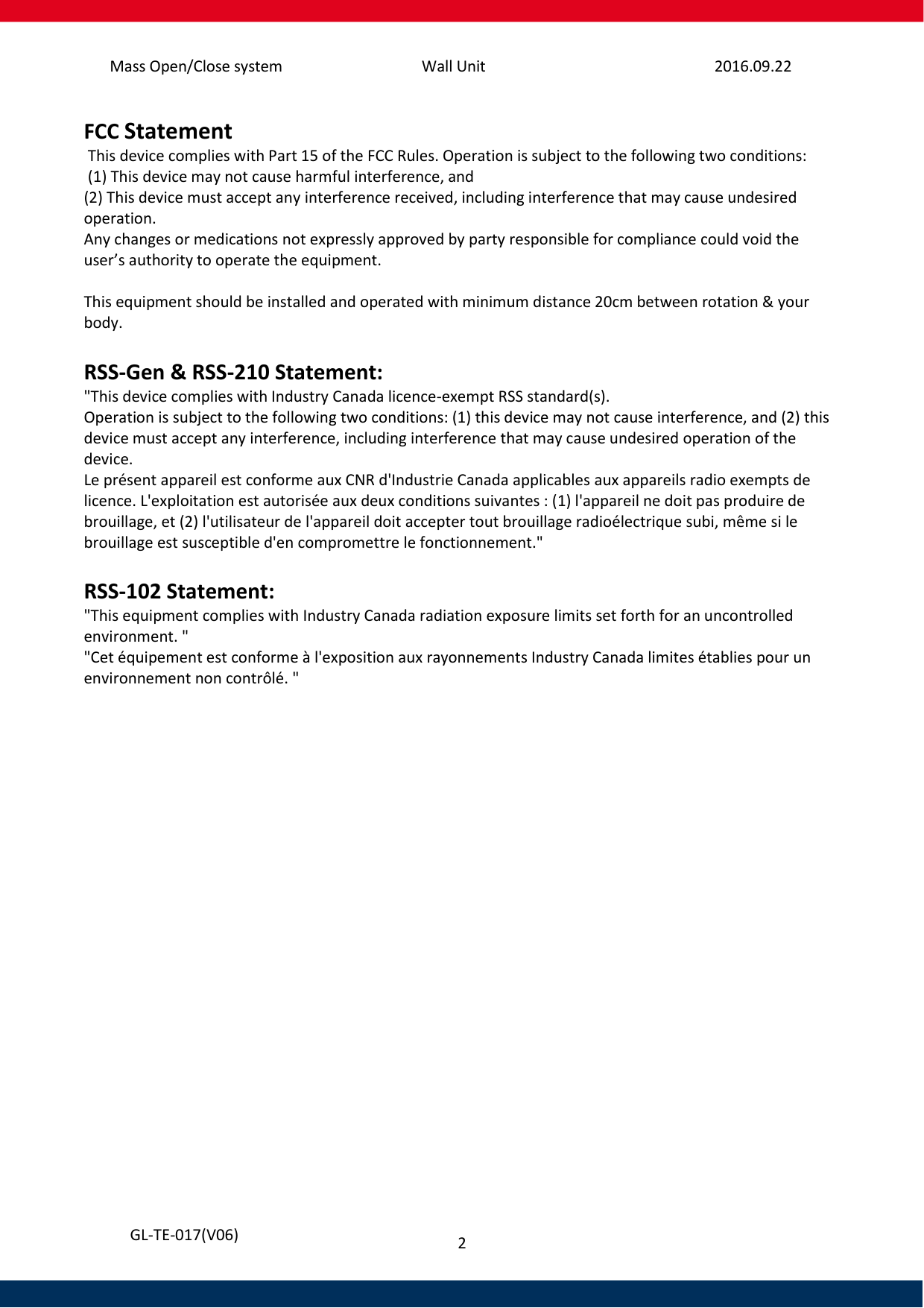 Mass Open/Close system Wall Unit 2016.09.22 2   GL-TE-017(V06) FCC Statement  This device complies with Part 15 of the FCC Rules. Operation is subject to the following two conditions:  (1) This device may not cause harmful interference, and  (2) This device must accept any interference received, including interference that may cause undesired operation.  Any changes or medications not expressly approved by party responsible for compliance could void the user’s authority to operate the equipment.   This equipment should be installed and operated with minimum distance 20cm between rotation &amp; your body.  RSS-Gen &amp; RSS-210 Statement: &quot;This device complies with Industry Canada licence-exempt RSS standard(s). Operation is subject to the following two conditions: (1) this device may not cause interference, and (2) this device must accept any interference, including interference that may cause undesired operation of the device. Le présent appareil est conforme aux CNR d&apos;Industrie Canada applicables aux appareils radio exempts de licence. L&apos;exploitation est autorisée aux deux conditions suivantes : (1) l&apos;appareil ne doit pas produire de brouillage, et (2) l&apos;utilisateur de l&apos;appareil doit accepter tout brouillage radioélectrique subi, même si le brouillage est susceptible d&apos;en compromettre le fonctionnement.&quot;  RSS-102 Statement: &quot;This equipment complies with Industry Canada radiation exposure limits set forth for an uncontrolled environment. &quot; &quot;Cet équipement est conforme à l&apos;exposition aux rayonnements Industry Canada limites établies pour un environnement non contrôlé. &quot;    