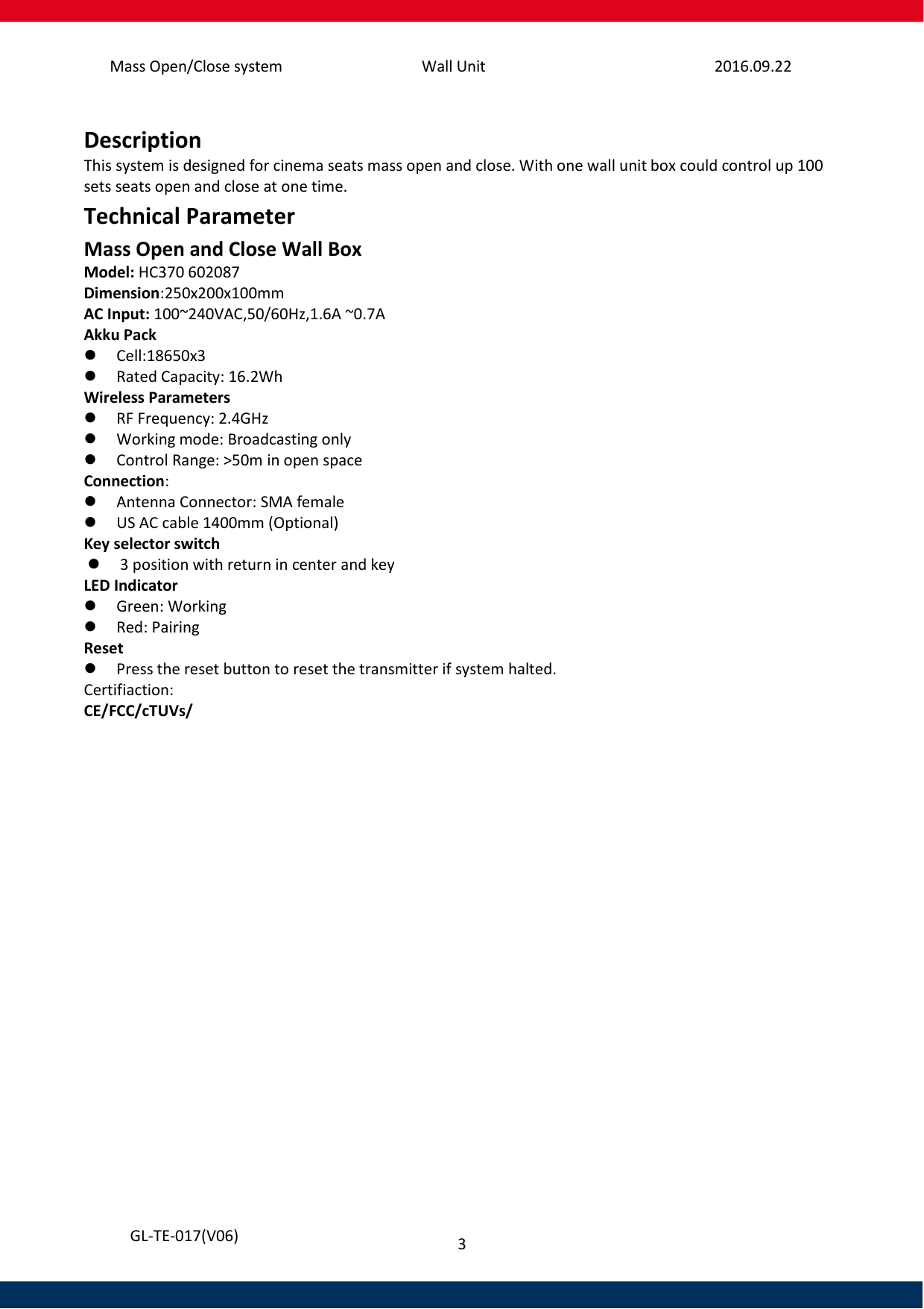 Mass Open/Close system Wall Unit 2016.09.22 3   GL-TE-017(V06)  Description This system is designed for cinema seats mass open and close. With one wall unit box could control up 100 sets seats open and close at one time.  Technical Parameter Mass Open and Close Wall Box Model: HC370 602087 Dimension:250x200x100mm AC Input: 100~240VAC,50/60Hz,1.6A ~0.7A Akku Pack  Cell:18650x3   Rated Capacity: 16.2Wh Wireless Parameters    RF Frequency: 2.4GHz    Working mode: Broadcasting only  Control Range: &gt;50m in open space Connection:  Antenna Connector: SMA female  US AC cable 1400mm (Optional) Key selector switch  3 position with return in center and key LED Indicator  Green: Working  Red: Pairing  Reset   Press the reset button to reset the transmitter if system halted. Certifiaction: CE/FCC/cTUVs/     
