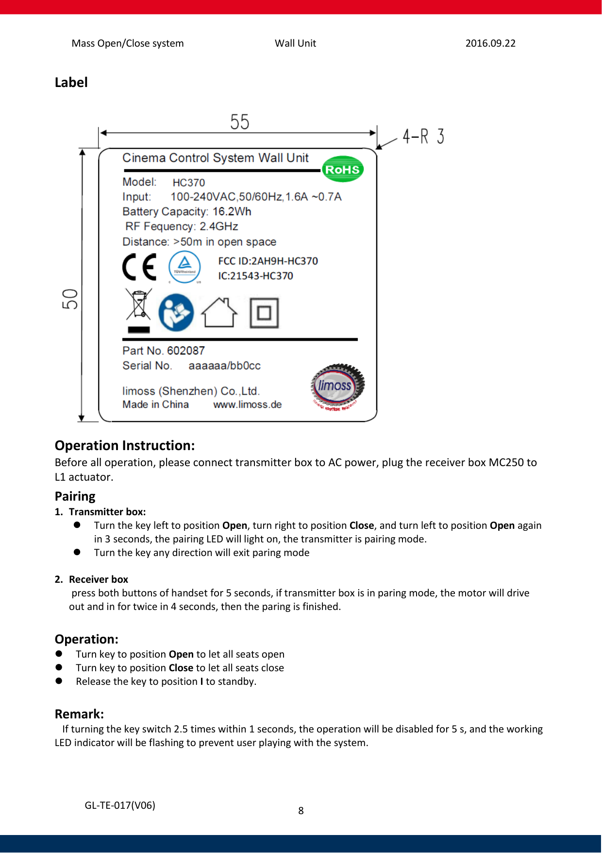 Mass Open/Close system Wall Unit 2016.09.22 8   GL-TE-017(V06) Label  Operation Instruction: Before all operation, please connect transmitter box to AC power, plug the receiver box MC250 to L1 actuator. Pairing 1. Transmitter box:  Turn the key left to position Open, turn right to position Close, and turn left to position Open again in 3 seconds, the pairing LED will light on, the transmitter is pairing mode.  Turn the key any direction will exit paring mode  2. Receiver box  press both buttons of handset for 5 seconds, if transmitter box is in paring mode, the motor will drive out and in for twice in 4 seconds, then the paring is finished.  Operation:  Turn key to position Open to let all seats open  Turn key to position Close to let all seats close  Release the key to position I to standby.    Remark:    If turning the key switch 2.5 times within 1 seconds, the operation will be disabled for 5 s, and the working LED indicator will be flashing to prevent user playing with the system.   