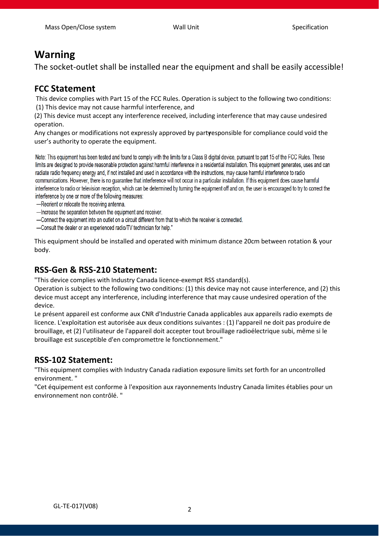 Mass Open/Close system Wall Unit Specification 2   GL-TE-017(V08) Warning The socket-outlet shall be installed near the equipment and shall be easily accessible!  FCC Statement  This device complies with Part 15 of the FCC Rules. Operation is subject to the following two conditions:  (1) This device may not cause harmful interference, and  (2) This device must accept any interference received, including interference that may cause undesired operation.  Any changes or modifications not expressly approved by party responsible for compliance could void the user’s authority to operate the equipment.   This equipment should be installed and operated with minimum distance 20cm between rotation &amp; your body.  RSS-Gen &amp; RSS-210 Statement: &quot;This device complies with Industry Canada licence-exempt RSS standard(s). Operation is subject to the following two conditions: (1) this device may not cause interference, and (2) this device must accept any interference, including interference that may cause undesired operation of the device. Le présent appareil est conforme aux CNR d&apos;Industrie Canada applicables aux appareils radio exempts de licence. L&apos;exploitation est autorisée aux deux conditions suivantes : (1) l&apos;appareil ne doit pas produire de brouillage, et (2) l&apos;utilisateur de l&apos;appareil doit accepter tout brouillage radioélectrique subi, même si le brouillage est susceptible d&apos;en compromettre le fonctionnement.&quot;  RSS-102 Statement: &quot;This equipment complies with Industry Canada radiation exposure limits set forth for an uncontrolled environment. &quot; &quot;Cet équipement est conforme à l&apos;exposition aux rayonnements Industry Canada limites établies pour un environnement non contrôlé. &quot;     