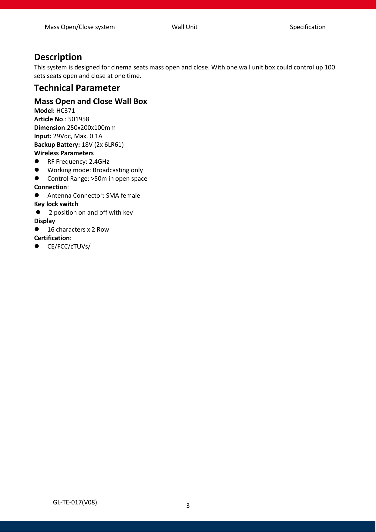 Mass Open/Close system Wall Unit Specification 3   GL-TE-017(V08)  Description This system is designed for cinema seats mass open and close. With one wall unit box could control up 100 sets seats open and close at one time.  Technical Parameter Mass Open and Close Wall Box Model: HC371 Article No.: 501958 Dimension:250x200x100mm Input: 29Vdc, Max. 0.1A Backup Battery: 18V (2x 6LR61) Wireless Parameters    RF Frequency: 2.4GHz    Working mode: Broadcasting only  Control Range: &gt;50m in open space Connection:  Antenna Connector: SMA female Key lock switch  2 position on and off with key Display  16 characters x 2 Row Certification:  CE/FCC/cTUVs/     