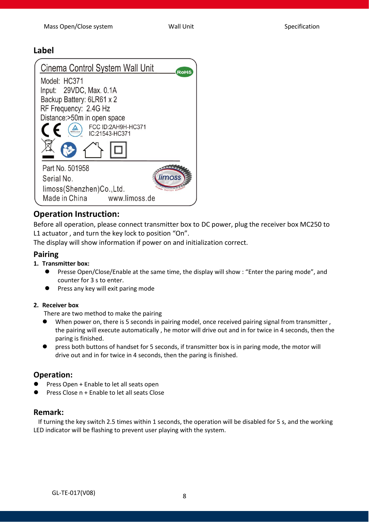 Mass Open/Close system Wall Unit Specification 8   GL-TE-017(V08) Label  Operation Instruction: Before all operation, please connect transmitter box to DC power, plug the receiver box MC250 to L1 actuator , and turn the key lock to position “On”. The display will show information if power on and initialization correct.  Pairing 1. Transmitter box:  Presse Open/Close/Enable at the same time, the display will show : “Enter the paring mode”, and counter for 3 s to enter.   Press any key will exit paring mode  2. Receiver box  There are two method to make the pairing  When power on, there is 5 seconds in pairing model, once received pairing signal from transmitter , the pairing will execute automatically , he motor will drive out and in for twice in 4 seconds, then the paring is finished.  press both buttons of handset for 5 seconds, if transmitter box is in paring mode, the motor will drive out and in for twice in 4 seconds, then the paring is finished.  Operation:  Press Open + Enable to let all seats open  Press Close n + Enable to let all seats Close    Remark:    If turning the key switch 2.5 times within 1 seconds, the operation will be disabled for 5 s, and the working LED indicator will be flashing to prevent user playing with the system.   