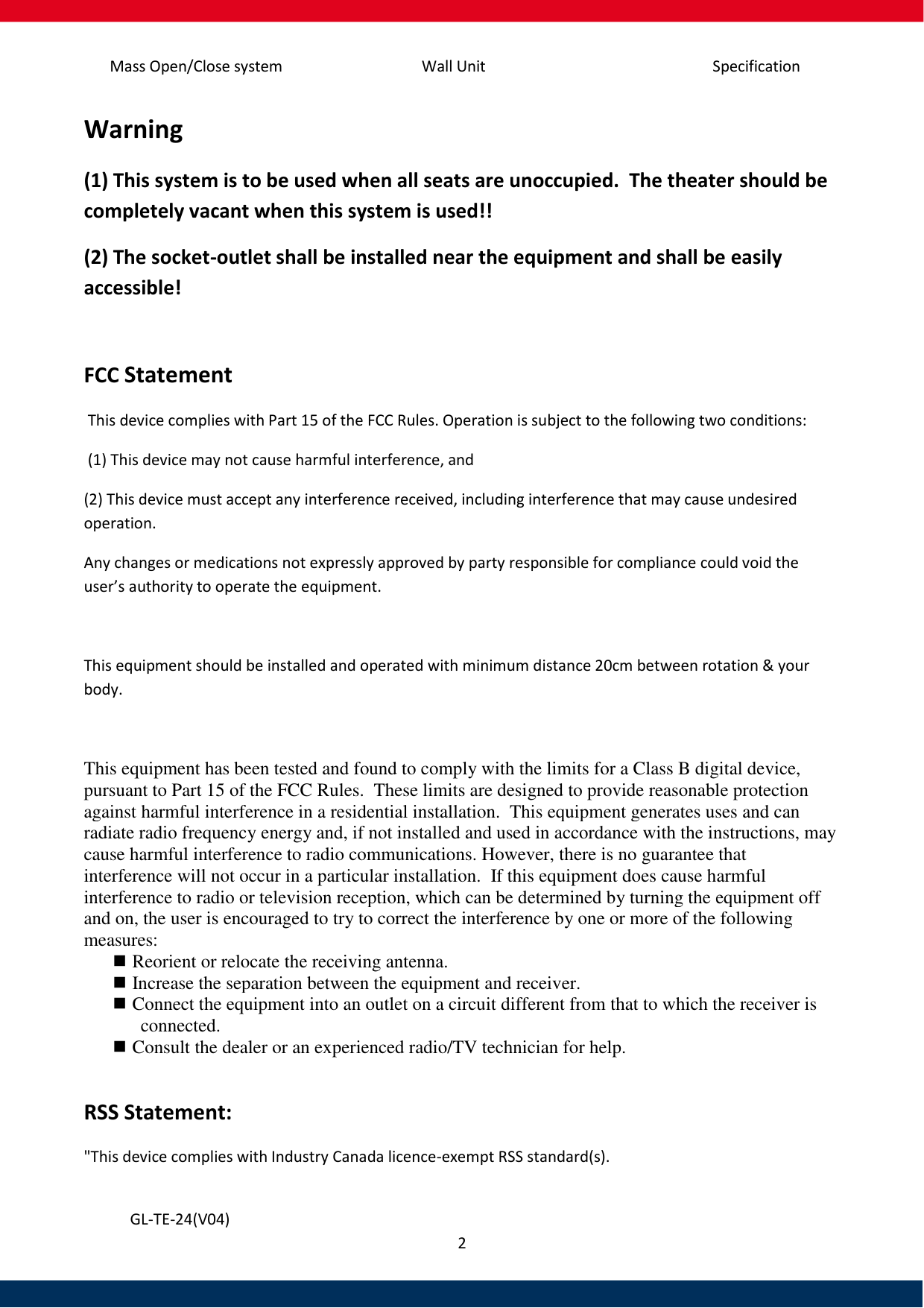 Specification Mass Open/Close system Wall Unit 2   GL-TE-24(V04) Warning (1) This system is to be used when all seats are unoccupied.  The theater should be completely vacant when this system is used!! (2) The socket-outlet shall be installed near the equipment and shall be easily accessible!  FCC Statement  This device complies with Part 15 of the FCC Rules. Operation is subject to the following two conditions:  (1) This device may not cause harmful interference, and  (2) This device must accept any interference received, including interference that may cause undesired operation.  Any changes or medications not expressly approved by party responsible for compliance could void the user’s authority to operate the equipment.   This equipment should be installed and operated with minimum distance 20cm between rotation &amp; your body.  This equipment has been tested and found to comply with the limits for a Class B digital device, pursuant to Part 15 of the FCC Rules.  These limits are designed to provide reasonable protection against harmful interference in a residential installation.  This equipment generates uses and can radiate radio frequency energy and, if not installed and used in accordance with the instructions, may cause harmful interference to radio communications. However, there is no guarantee that interference will not occur in a particular installation.  If this equipment does cause harmful interference to radio or television reception, which can be determined by turning the equipment off and on, the user is encouraged to try to correct the interference by one or more of the following measures:   Reorient or relocate the receiving antenna.   Increase the separation between the equipment and receiver.   Connect the equipment into an outlet on a circuit different from that to which the receiver is connected.   Consult the dealer or an experienced radio/TV technician for help.  RSS Statement: &quot;This device complies with Industry Canada licence-exempt RSS standard(s). 