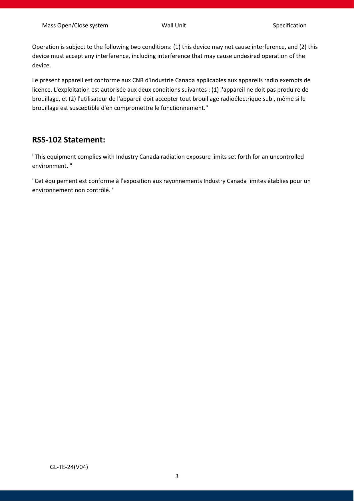 Specification Mass Open/Close system Wall Unit 3   GL-TE-24(V04) Operation is subject to the following two conditions: (1) this device may not cause interference, and (2) this device must accept any interference, including interference that may cause undesired operation of the device. Le présent appareil est conforme aux CNR d&apos;Industrie Canada applicables aux appareils radio exempts de licence. L&apos;exploitation est autorisée aux deux conditions suivantes : (1) l&apos;appareil ne doit pas produire de brouillage, et (2) l&apos;utilisateur de l&apos;appareil doit accepter tout brouillage radioélectrique subi, même si le brouillage est susceptible d&apos;en compromettre le fonctionnement.&quot;  RSS-102 Statement: &quot;This equipment complies with Industry Canada radiation exposure limits set forth for an uncontrolled environment. &quot; &quot;Cet équipement est conforme à l&apos;exposition aux rayonnements Industry Canada limites établies pour un environnement non contrôlé. &quot;     