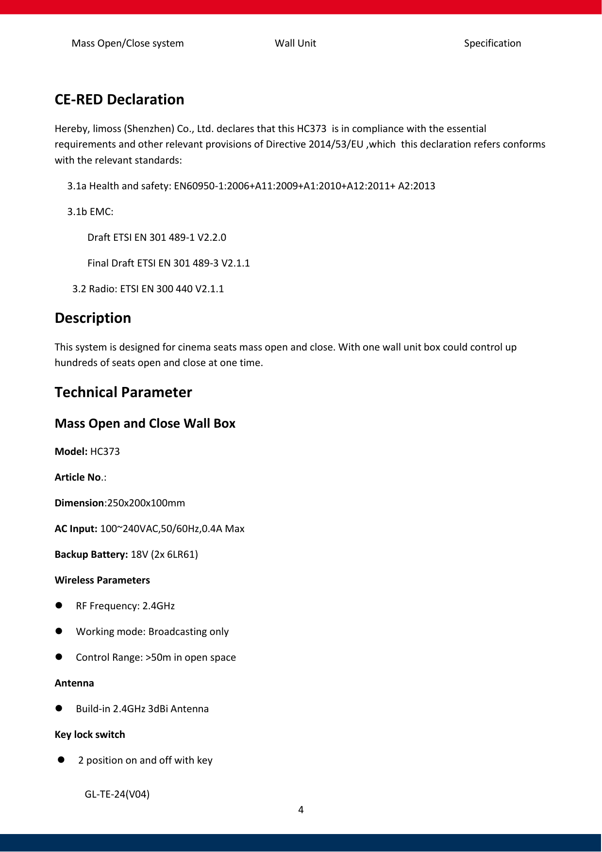 Specification Mass Open/Close system Wall Unit 4   GL-TE-24(V04)  CE-RED Declaration Hereby, limoss (Shenzhen) Co., Ltd. declares that this HC373  is in compliance with the essential requirements and other relevant provisions of Directive 2014/53/EU ,which  this declaration refers conforms with the relevant standards:      3.1a Health and safety: EN60950-1:2006+A11:2009+A1:2010+A12:2011+ A2:2013      3.1b EMC:               Draft ETSI EN 301 489-1 V2.2.0              Final Draft ETSI EN 301 489-3 V2.1.1         3.2 Radio: ETSI EN 300 440 V2.1.1 Description This system is designed for cinema seats mass open and close. With one wall unit box could control up hundreds of seats open and close at one time.  Technical Parameter Mass Open and Close Wall Box Model: HC373  Article No.:  Dimension:250x200x100mm AC Input: 100~240VAC,50/60Hz,0.4A Max Backup Battery: 18V (2x 6LR61) Wireless Parameters    RF Frequency: 2.4GHz    Working mode: Broadcasting only  Control Range: &gt;50m in open space Antenna   Build-in 2.4GHz 3dBi Antenna Key lock switch  2 position on and off with key 
