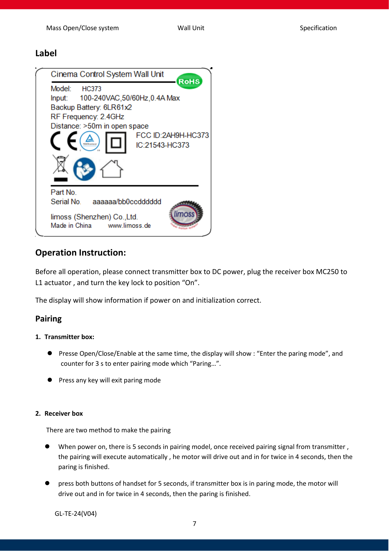 Specification Mass Open/Close system Wall Unit 7   GL-TE-24(V04) Label  Operation Instruction: Before all operation, please connect transmitter box to DC power, plug the receiver box MC250 to L1 actuator , and turn the key lock to position “On”. The display will show information if power on and initialization correct.  Pairing 1. Transmitter box:  Presse Open/Close/Enable at the same time, the display will show : “Enter the paring mode”, and counter for 3 s to enter pairing mode which “Paring…”.   Press any key will exit paring mode  2. Receiver box  There are two method to make the pairing  When power on, there is 5 seconds in pairing model, once received pairing signal from transmitter , the pairing will execute automatically , he motor will drive out and in for twice in 4 seconds, then the paring is finished.  press both buttons of handset for 5 seconds, if transmitter box is in paring mode, the motor will drive out and in for twice in 4 seconds, then the paring is finished. 