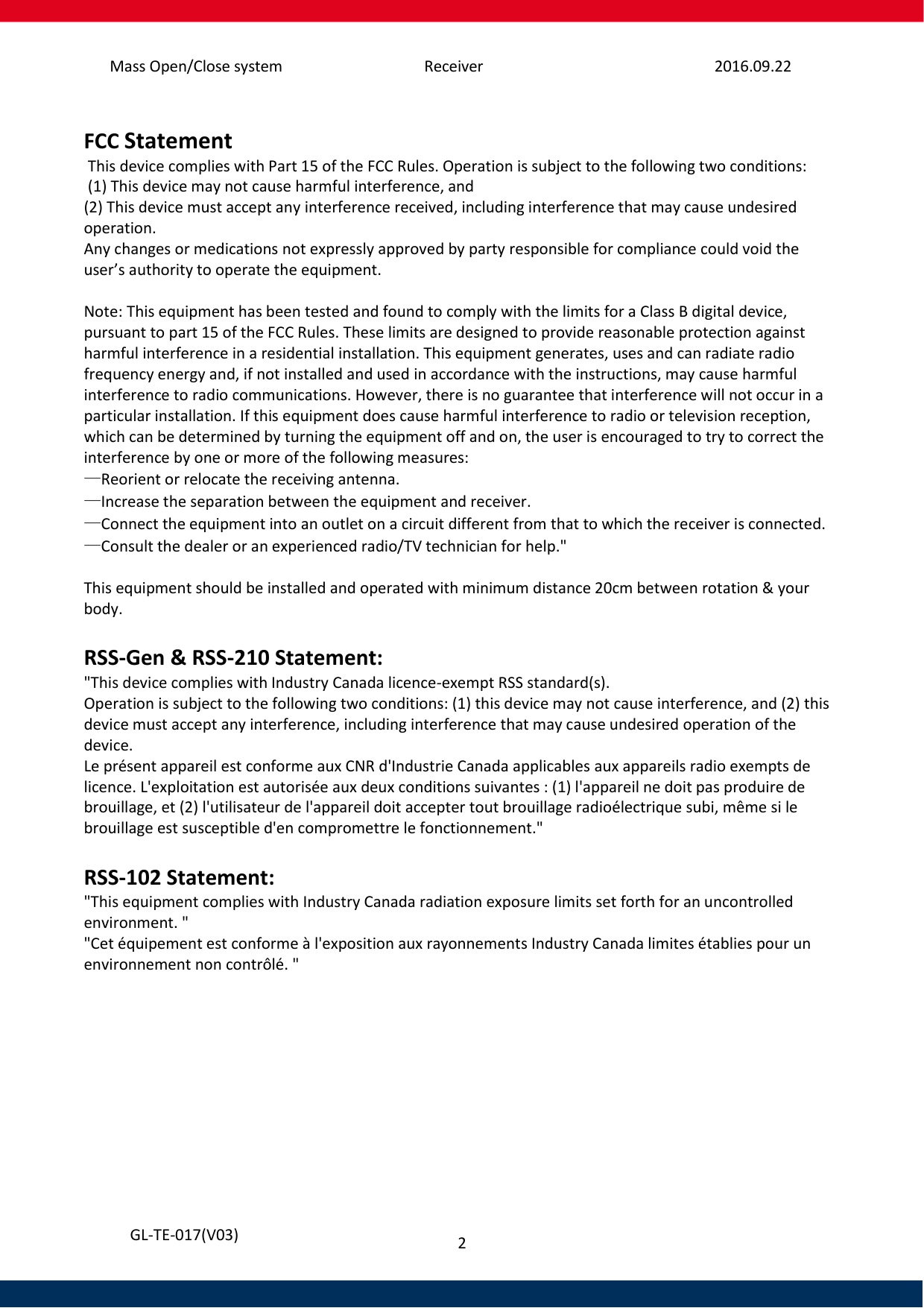 Mass Open/Close system Receiver 2016.09.22 2   GL-TE-017(V03)  FCC Statement  This device complies with Part 15 of the FCC Rules. Operation is subject to the following two conditions:  (1) This device may not cause harmful interference, and  (2) This device must accept any interference received, including interference that may cause undesired operation.  Any changes or medications not expressly approved by party responsible for compliance could void the user’s authority to operate the equipment.   Note: This equipment has been tested and found to comply with the limits for a Class B digital device, pursuant to part 15 of the FCC Rules. These limits are designed to provide reasonable protection against harmful interference in a residential installation. This equipment generates, uses and can radiate radio frequency energy and, if not installed and used in accordance with the instructions, may cause harmful interference to radio communications. However, there is no guarantee that interference will not occur in a particular installation. If this equipment does cause harmful interference to radio or television reception, which can be determined by turning the equipment off and on, the user is encouraged to try to correct the interference by one or more of the following measures: —Reorient or relocate the receiving antenna. —Increase the separation between the equipment and receiver. —Connect the equipment into an outlet on a circuit different from that to which the receiver is connected. —Consult the dealer or an experienced radio/TV technician for help.&quot;  This equipment should be installed and operated with minimum distance 20cm between rotation &amp; your body.  RSS-Gen &amp; RSS-210 Statement: &quot;This device complies with Industry Canada licence-exempt RSS standard(s). Operation is subject to the following two conditions: (1) this device may not cause interference, and (2) this device must accept any interference, including interference that may cause undesired operation of the device. Le présent appareil est conforme aux CNR d&apos;Industrie Canada applicables aux appareils radio exempts de licence. L&apos;exploitation est autorisée aux deux conditions suivantes : (1) l&apos;appareil ne doit pas produire de brouillage, et (2) l&apos;utilisateur de l&apos;appareil doit accepter tout brouillage radioélectrique subi, même si le brouillage est susceptible d&apos;en compromettre le fonctionnement.&quot;  RSS-102 Statement: &quot;This equipment complies with Industry Canada radiation exposure limits set forth for an uncontrolled environment. &quot; &quot;Cet équipement est conforme à l&apos;exposition aux rayonnements Industry Canada limites établies pour un environnement non contrôlé. &quot;   