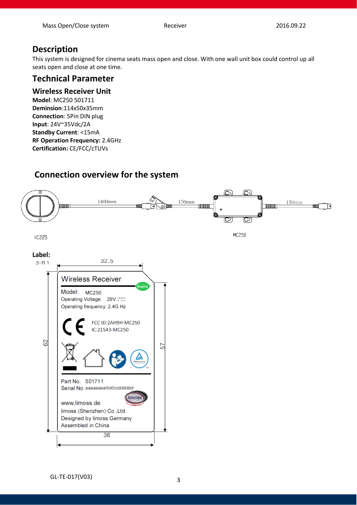 Mass Open/Close system Receiver 2016.09.22 3   GL-TE-017(V03) Description This system is designed for cinema seats mass open and close. With one wall unit box could control up all  seats open and close at one time.  Technical Parameter     Wireless Receiver Unit Model: MC250 501711 Deminsion:114x50x35mm Connection: 5Pin DIN plug Input: 24V~35Vdc/2A Standby Current: &lt;15mA RF Operation Frequency: 2.4GHz Certification: CE/FCC/cTUVs    Connection overview for the system   Label:   