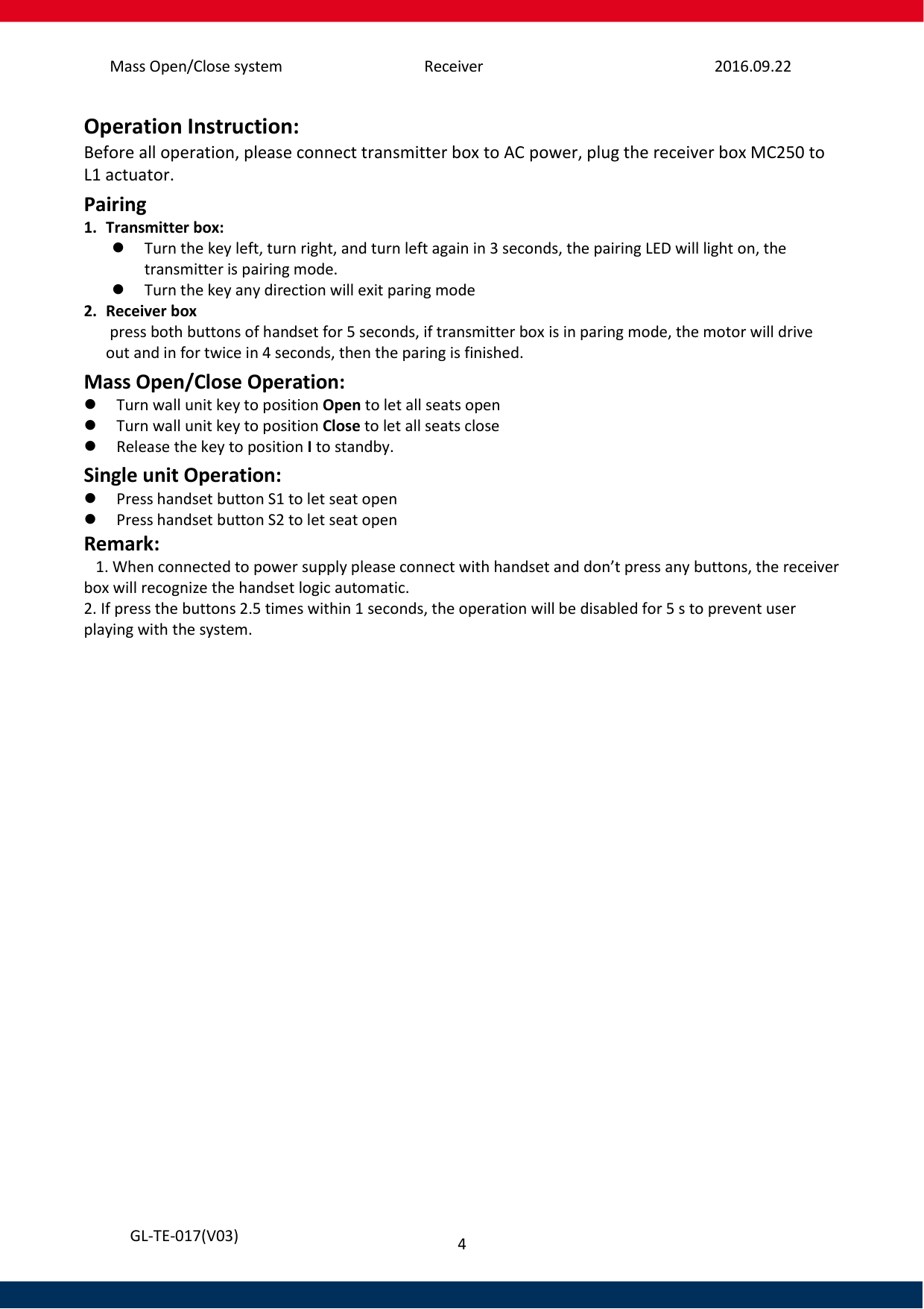 Mass Open/Close system Receiver 2016.09.22 4   GL-TE-017(V03) Operation Instruction: Before all operation, please connect transmitter box to AC power, plug the receiver box MC250 to L1 actuator. Pairing 1. Transmitter box:  Turn the key left, turn right, and turn left again in 3 seconds, the pairing LED will light on, the transmitter is pairing mode.  Turn the key any direction will exit paring mode 2. Receiver box  press both buttons of handset for 5 seconds, if transmitter box is in paring mode, the motor will drive out and in for twice in 4 seconds, then the paring is finished. Mass Open/Close Operation:  Turn wall unit key to position Open to let all seats open  Turn wall unit key to position Close to let all seats close  Release the key to position I to standby. Single unit Operation:  Press handset button S1 to let seat open   Press handset button S2 to let seat open  Remark:    1. When connected to power supply please connect with handset and don’t press any buttons, the receiver box will recognize the handset logic automatic.  2. If press the buttons 2.5 times within 1 seconds, the operation will be disabled for 5 s to prevent user playing with the system.     