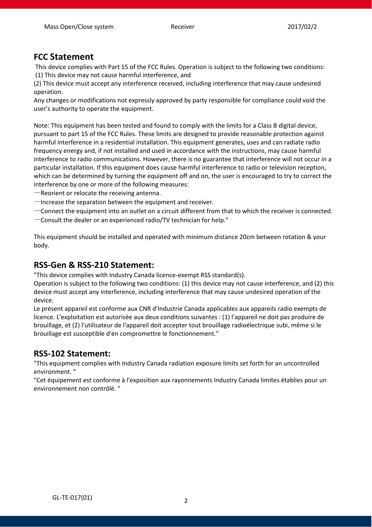 Mass Open/Close system  Receiver  2017/02/25 2   GL-TE-017(01)  FCC Statement  This device complies with Part 15 of the FCC Rules. Operation is subject to the following two conditions:  (1) This device may not cause harmful interference, and  (2) This device must accept any interference received, including interference that may cause undesired operation.  Any changes or modifications not expressly approved by party responsible for compliance could void the user’s authority to operate the equipment.   Note: This equipment has been tested and found to comply with the limits for a Class B digital device, pursuant to part 15 of the FCC Rules. These limits are designed to provide reasonable protection against harmful interference in a residential installation. This equipment generates, uses and can radiate radio frequency energy and, if not installed and used in accordance with the instructions, may cause harmful interference to radio communications. However, there is no guarantee that interference will not occur in a particular installation. If this equipment does cause harmful interference to radio or television reception, which can be determined by turning the equipment off and on, the user is encouraged to try to correct the interference by one or more of the following measures: —Reorient or relocate the receiving antenna. —Increase the separation between the equipment and receiver. —Connect the equipment into an outlet on a circuit different from that to which the receiver is connected. —Consult the dealer or an experienced radio/TV technician for help.&quot;  This equipment should be installed and operated with minimum distance 20cm between rotation &amp; your body.  RSS-Gen &amp; RSS-210 Statement: &quot;This device complies with Industry Canada licence-exempt RSS standard(s). Operation is subject to the following two conditions: (1) this device may not cause interference, and (2) this device must accept any interference, including interference that may cause undesired operation of the device. Le présent appareil est conforme aux CNR d&apos;Industrie Canada applicables aux appareils radio exempts de licence. L&apos;exploitation est autorisée aux deux conditions suivantes : (1) l&apos;appareil ne doit pas produire de brouillage, et (2) l&apos;utilisateur de l&apos;appareil doit accepter tout brouillage radioélectrique subi, même si le brouillage est susceptible d&apos;en compromettre le fonctionnement.&quot;  RSS-102 Statement: &quot;This equipment complies with Industry Canada radiation exposure limits set forth for an uncontrolled environment. &quot; &quot;Cet équipement est conforme à l&apos;exposition aux rayonnements Industry Canada limites établies pour un environnement non contrôlé. &quot;   