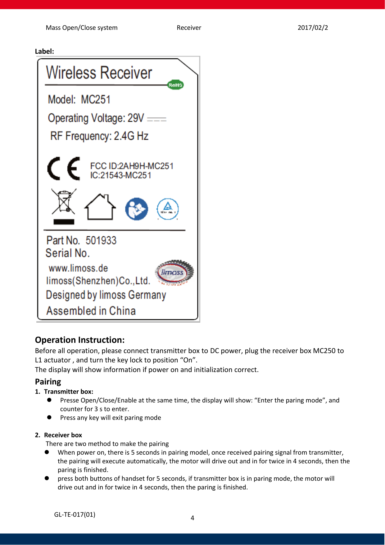 Mass Open/Close system Receiver 2017/02/25 4   GL-TE-017(01) Label:    Operation Instruction: Before all operation, please connect transmitter box to DC power, plug the receiver box MC250 to L1 actuator , and turn the key lock to position “On”. The display will show information if power on and initialization correct.  Pairing 1. Transmitter box:  Presse Open/Close/Enable at the same time, the display will show: “Enter the paring mode”, and counter for 3 s to enter.   Press any key will exit paring mode  2. Receiver box  There are two method to make the pairing  When power on, there is 5 seconds in pairing model, once received pairing signal from transmitter, the pairing will execute automatically, the motor will drive out and in for twice in 4 seconds, then the paring is finished.  press both buttons of handset for 5 seconds, if transmitter box is in paring mode, the motor will drive out and in for twice in 4 seconds, then the paring is finished. 