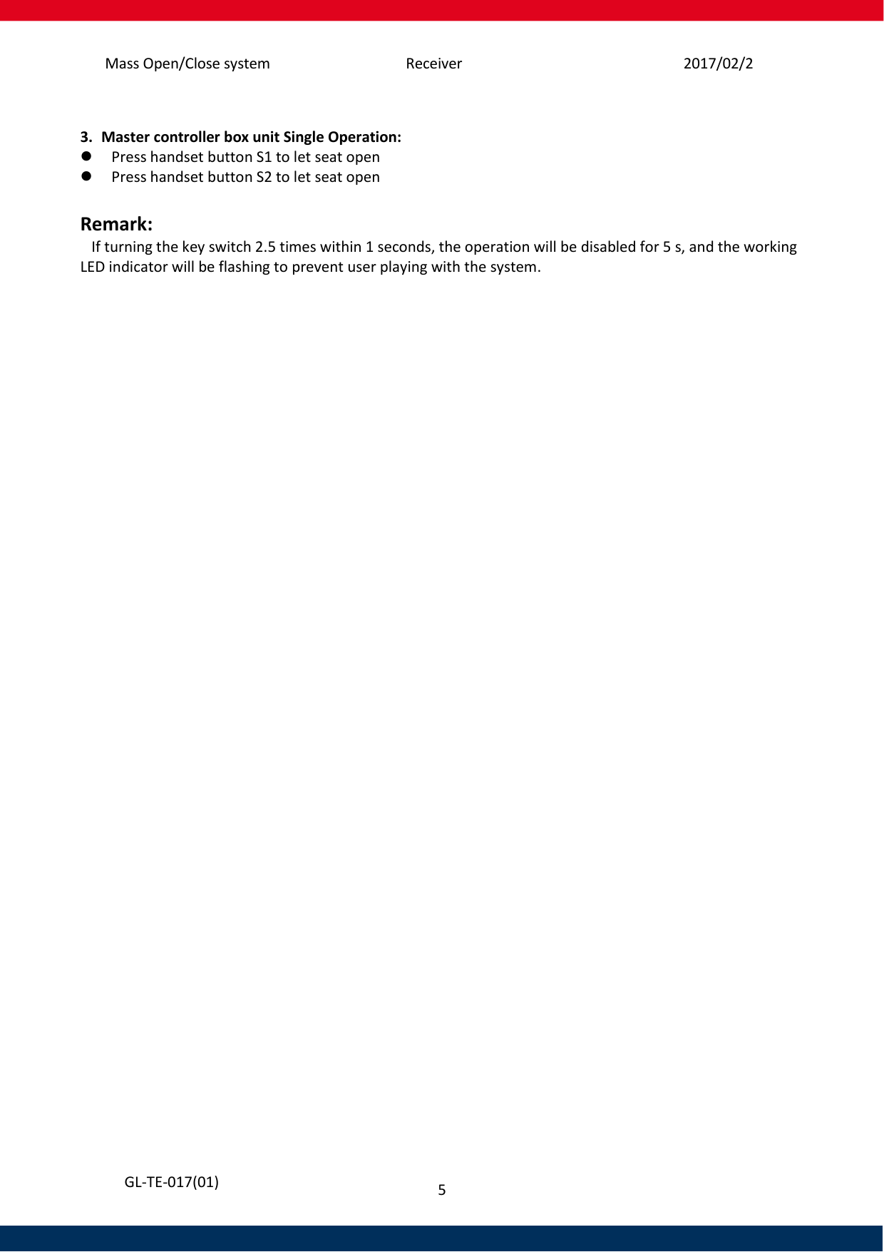 Mass Open/Close system Receiver 2017/02/25 5   GL-TE-017(01)  3. Master controller box unit Single Operation:  Press handset button S1 to let seat open   Press handset button S2 to let seat open     Remark:    If turning the key switch 2.5 times within 1 seconds, the operation will be disabled for 5 s, and the working LED indicator will be flashing to prevent user playing with the system.     