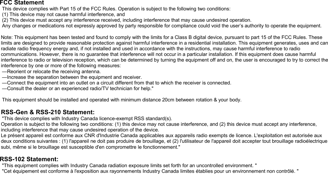FCC StatementThis device complies with Part 15 of the FCC Rules. Operation is subject to the following two conditions:(1) This device may not cause harmful interference, and(2) This device must accept any interference received, including interference that may cause undesired operation.Any changes or medications not expressly approved by party responsible for compliance could void the user’s authority to operate the equipment.Note: This equipment has been tested and found to comply with the limits for a Class B digital device, pursuant to part 15 of the FCC Rules. Theselimits are designed to provide reasonable protection against harmful interference in a residential installation. This equipment generates, uses and canradiate radio frequency energy and, if not installed and used in accordance with the instructions, may cause harmful interference to radiocommunications. However, there is no guarantee that interference will not occur in a particular installation. If this equipment does cause harmfulinterference to radio or television reception, which can be determined by turning the equipment off and on, the user is encouraged to try to correct theinterference by one or more of the following measures:—Reorient or relocate the receiving antenna.—Increase the separation between the equipment and receiver.—Connect the equipment into an outlet on a circuit different from that to which the receiver is connected.—Consult the dealer or an experienced radio/TV technician for help.&quot;This equipment should be installed and operated with minimum distance 20cm between rotation &amp; your body.RSS-Gen &amp; RSS-210 Statement:&quot;This device complies with Industry Canada licence-exempt RSS standard(s).Operation is subject to the following two conditions: (1) this device may not cause interference, and (2) this device must accept any interference,including interference that may cause undesired operation of the device.Le présent appareil est conforme aux CNR d&apos;Industrie Canada applicables aux appareils radio exempts de licence. L&apos;exploitation est autorisée auxdeux conditions suivantes : (1) l&apos;appareil ne doit pas produire de brouillage, et (2) l&apos;utilisateur de l&apos;appareil doit accepter tout brouillage radioélectriquesubi, même si le brouillage est susceptible d&apos;en compromettre le fonctionnement.&quot;RSS-102 Statement:&quot;This equipment complies with Industry Canada radiation exposure limits set forth for an uncontrolled environment. &quot;&quot;Cet équipement est conforme à l&apos;exposition aux rayonnements Industry Canada limites établies pour un environnement non contrôlé. &quot;
