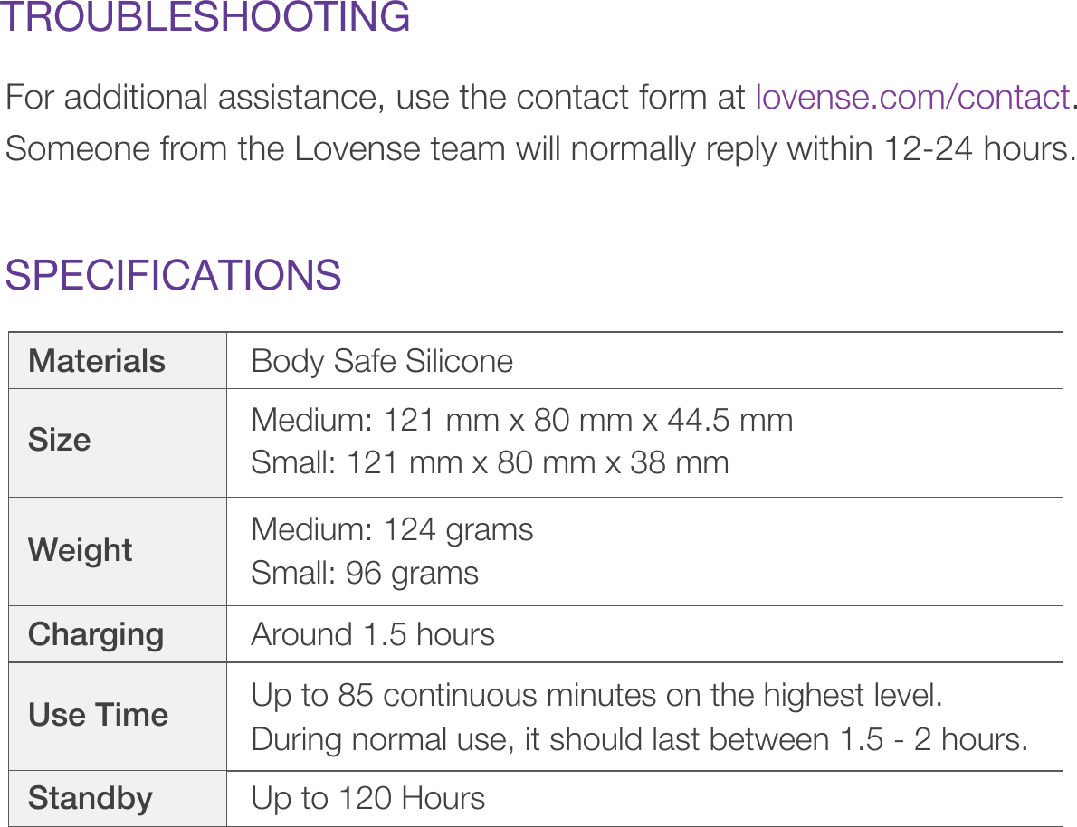 SPECIFICATIONSTROUBLESHOOTINGFor additional assistance, use the contact form at lovense.com/contact. Someone from the Lovense team will normally reply within 12-24 hours. Materials Body Safe SiliconeCharging Around 1.5 hoursStandby Up to 120 HoursSize Medium: 121 mm x 80 mm x 44.5 mm Small: 121 mm x 80 mm x 38 mm Weight Medium: 124 gramsSmall: 96 gramsUse Time Up to 85 continuous minutes on the highest level. During normal use, it should last between 1.5 - 2 hours. 