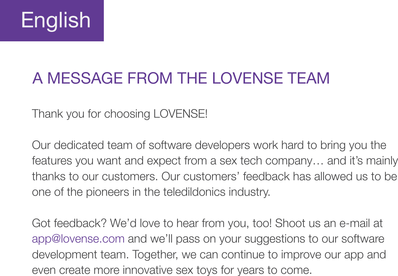 EnglishA MESSAGE FROM THE LOVENSE TEAMThank you for choosing LOVENSE!Our dedicated team of software developers work hard to bring you the features you want and expect from a sex tech company… and it’s mainly thanks to our customers. Our customers’ feedback has allowed us to be one of the pioneers in the teledildonics industry. Got feedback? We’d love to hear from you, too! Shoot us an e-mail at app@lovense.com and we’ll pass on your suggestions to our software development team. Together, we can continue to improve our app and even create more innovative sex toys for years to come. 
