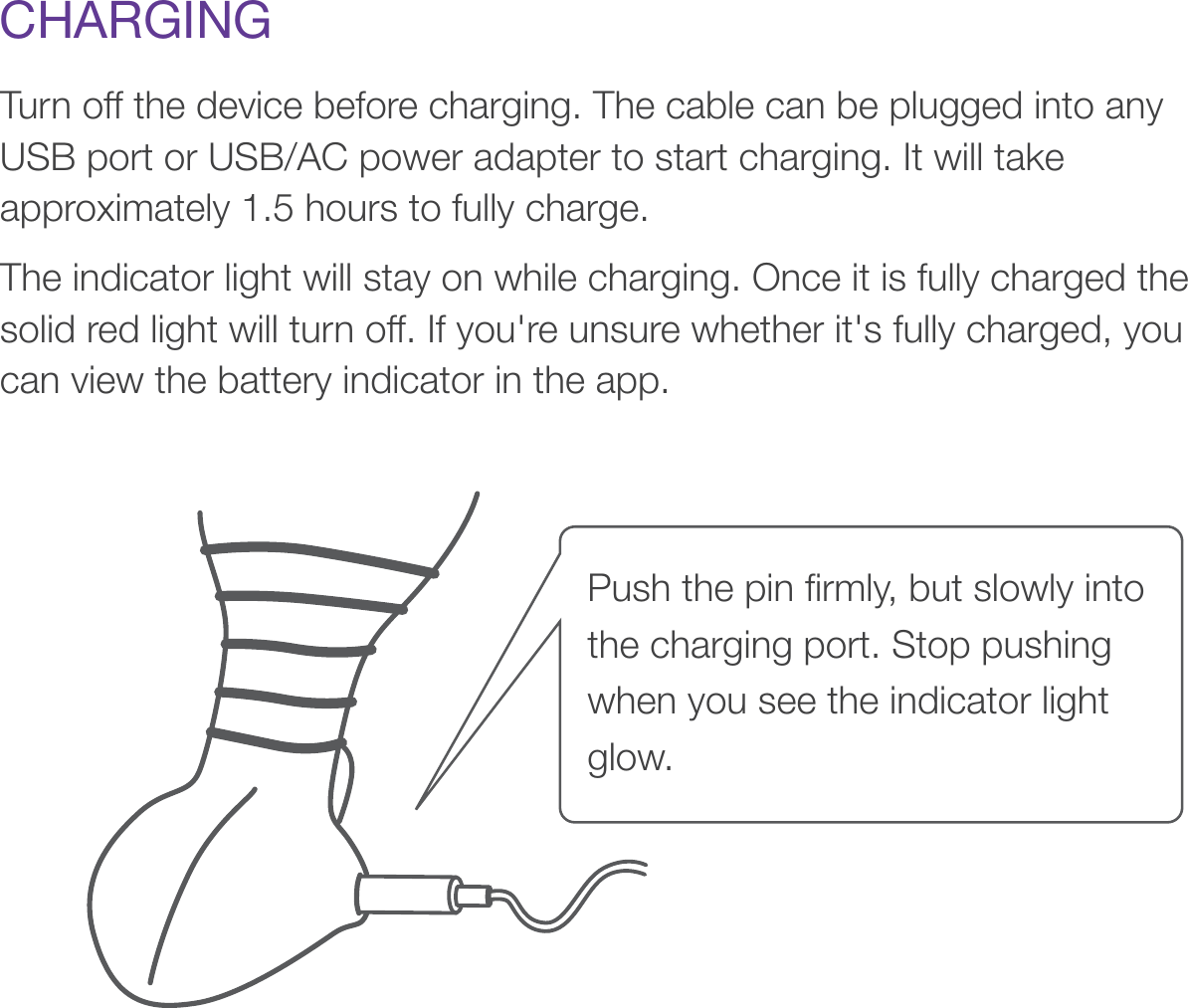 CHARGINGTurn off the device before charging. The cable can be plugged into any USB port or USB/AC power adapter to start charging. It will take approximately 1.5 hours to fully charge. The indicator light will stay on while charging. Once it is fully charged the solid red light will turn off. If you&apos;re unsure whether it&apos;s fully charged, you can view the battery indicator in the app.Push the pin ﬁrmly, but slowly into the charging port. Stop pushing when you see the indicator light glow. 