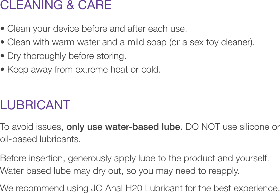 • Clean your device before and after each use.• Clean with warm water and a mild soap (or a sex toy cleaner).• Dry thoroughly before storing.• Keep away from extreme heat or cold.CLEANING &amp; CARETo avoid issues, only use water-based lube. DO NOT use silicone or oil-based lubricants.  Before insertion, generously apply lube to the product and yourself. Water based lube may dry out, so you may need to reapply.We recommend using JO Anal H20 Lubricant for the best experience.LUBRICANT