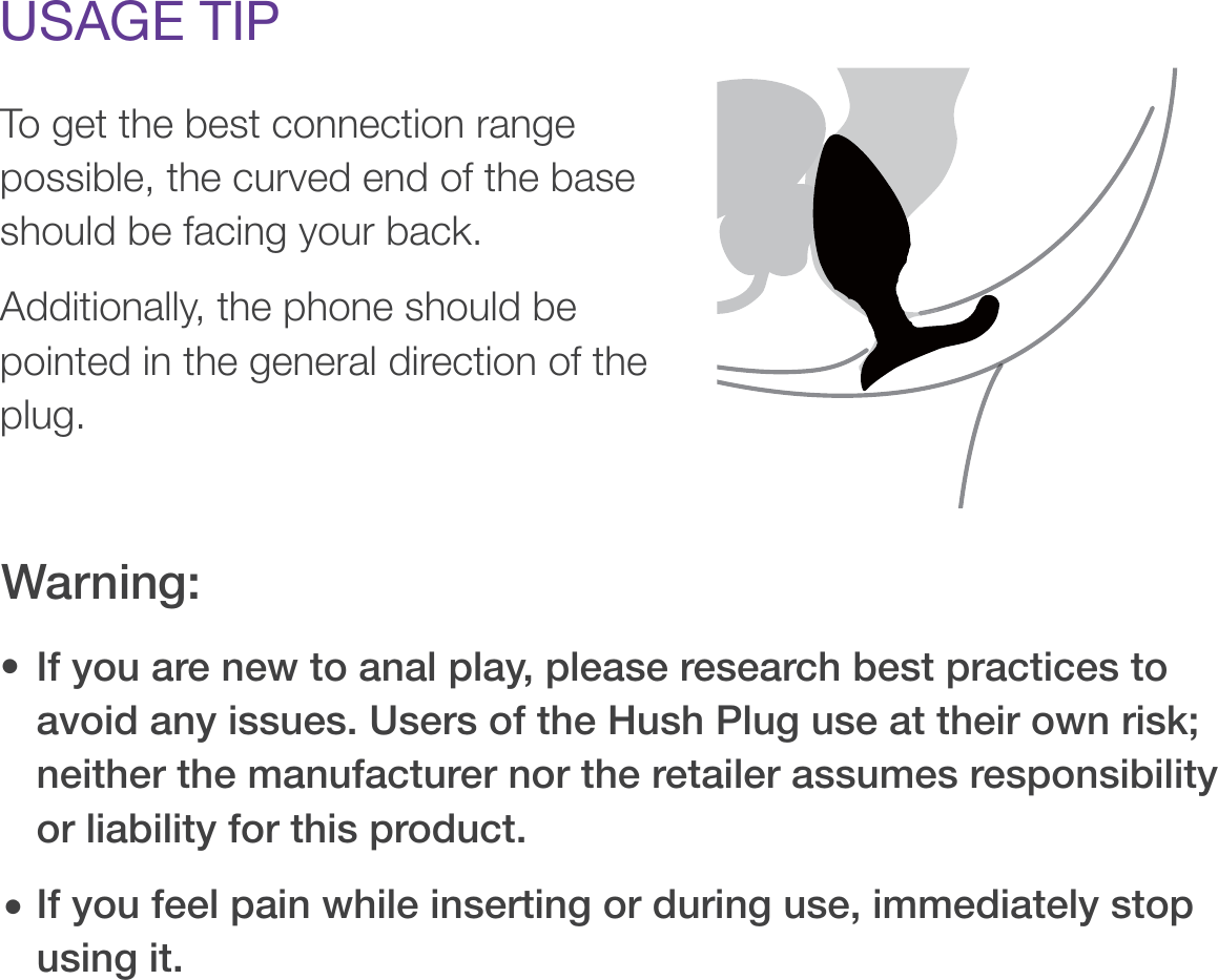 USAGE TIPTo get the best connection range possible, the curved end of the base should be facing your back. Additionally, the phone should be pointed in the general direction of the plug.If you are new to anal play, please research best practices to avoid any issues. Users of the Hush Plug use at their own risk; neither the manufacturer nor the retailer assumes responsibility or liability for this product.If you feel pain while inserting or during use, immediately stop using it.Warning:• • 