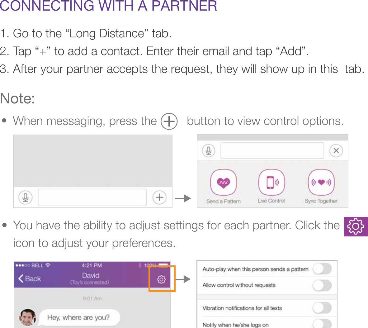 CONNECTING WITH A PARTNER1. Go to the “Long Distance” tab. 2. Tap “+” to add a contact. Enter their email and tap “Add”. 3. After your partner accepts the request, they will show up in this  tab.Note:When messaging, press the         button to view control options.• You have the ability to adjust settings for each partner. Click the          icon to adjust your preferences. • 