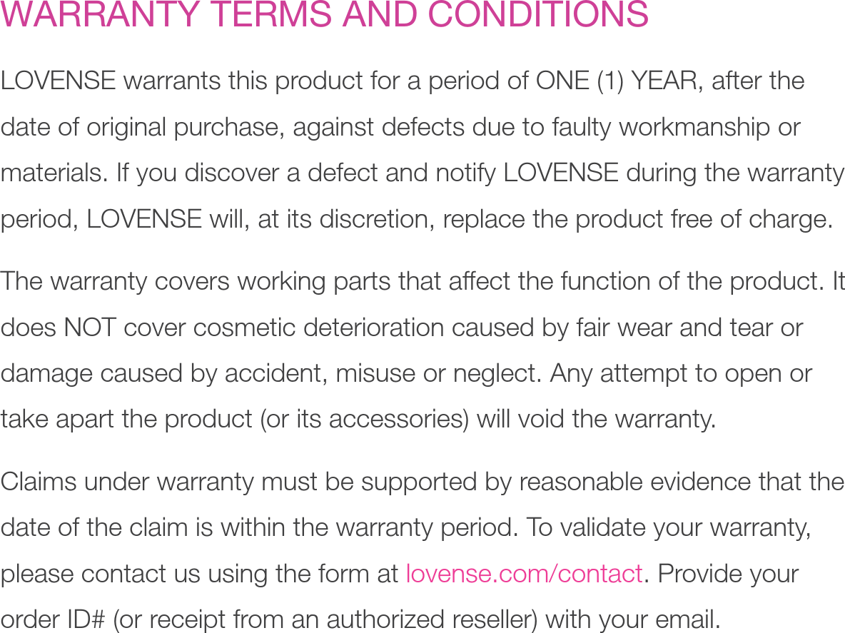 WARRANTY TERMS AND CONDITIONSLOVENSE warrants this product for a period of ONE (1) YEAR, after the date of original purchase, against defects due to faulty workmanship or materials. If you discover a defect and notify LOVENSE during the warranty period, LOVENSE will, at its discretion, replace the product free of charge. The warranty covers working parts that affect the function of the product. It does NOT cover cosmetic deterioration caused by fair wear and tear or damage caused by accident, misuse or neglect. Any attempt to open or take apart the product (or its accessories) will void the warranty.Claims under warranty must be supported by reasonable evidence that the date of the claim is within the warranty period. To validate your warranty, please contact us using the form at lovense.com/contact. Provide your order ID# (or receipt from an authorized reseller) with your email.