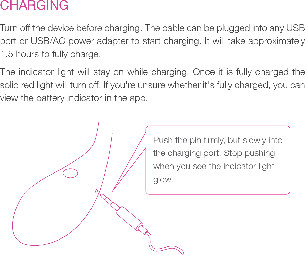 CHARGINGTurn off the device before charging. The cable can be plugged into any USB port or USB/AC power adapter to start charging. It will take approximately 1.5 hours to fully charge. The indicator light will stay on while charging. Once it is fully charged the solid red light will turn off. If you&apos;re unsure whether it&apos;s fully charged, you can view the battery indicator in the app.Push the pin firmly, but slowly into the charging port. Stop pushing when you see the indicator light glow. 