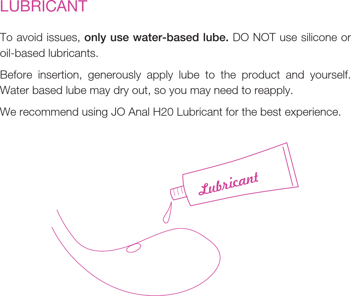 To avoid issues, only use water-based lube. DO NOT use silicone or oil-based lubricants.Before insertion, generously apply lube to the product and yourself. Water based lube may dry out, so you may need to reapply.We recommend using JO Anal H20 Lubricant for the best experience.LUBRICANTLubricant