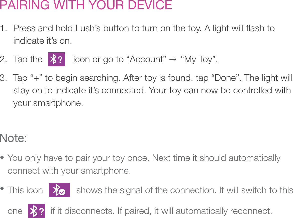 PAIRING WITH YOUR DEVICEPress and hold Lush’s button to turn on the toy. A light will flash to indicate it’s on.Tap the            icon or go to “Account” → “My Toy”. Tap “+” to begin searching. After toy is found, tap “Done”. The light will stay on to indicate it’s connected. Your toy can now be controlled with your smartphone. 1.                             2.3.Note:You only have to pair your toy once. Next time it should automatically connect with your smartphone.This icon             shows the signal of the connection. It will switch to this one           if it disconnects. If paired, it will automatically reconnect.• • 