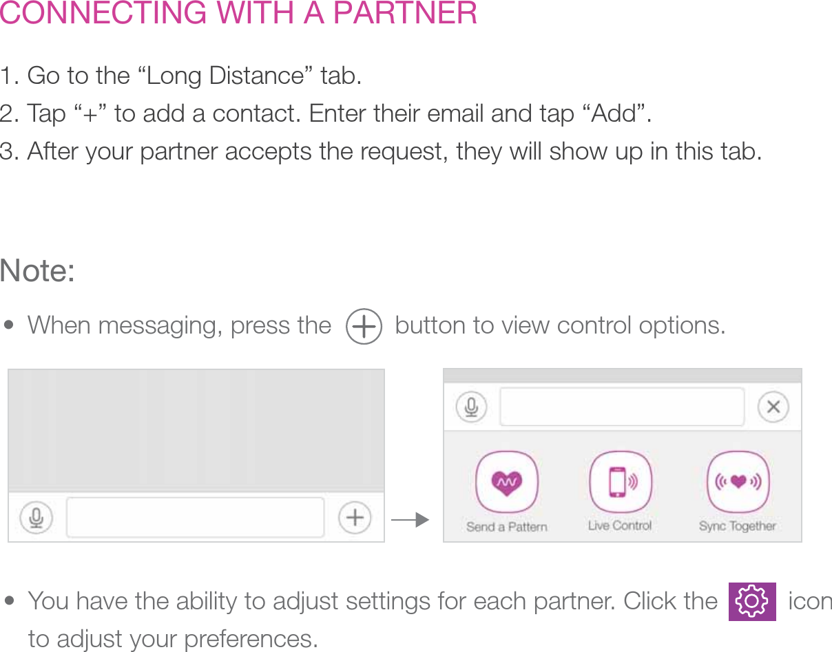 CONNECTING WITH A PARTNER1. Go to the “Long Distance” tab. 2. Tap “+” to add a contact. Enter their email and tap “Add”. 3. After your partner accepts the request, they will show up in this tab.Note:When messaging, press the         button to view control options.• You have the ability to adjust settings for each partner. Click the          icon to adjust your preferences. • 
