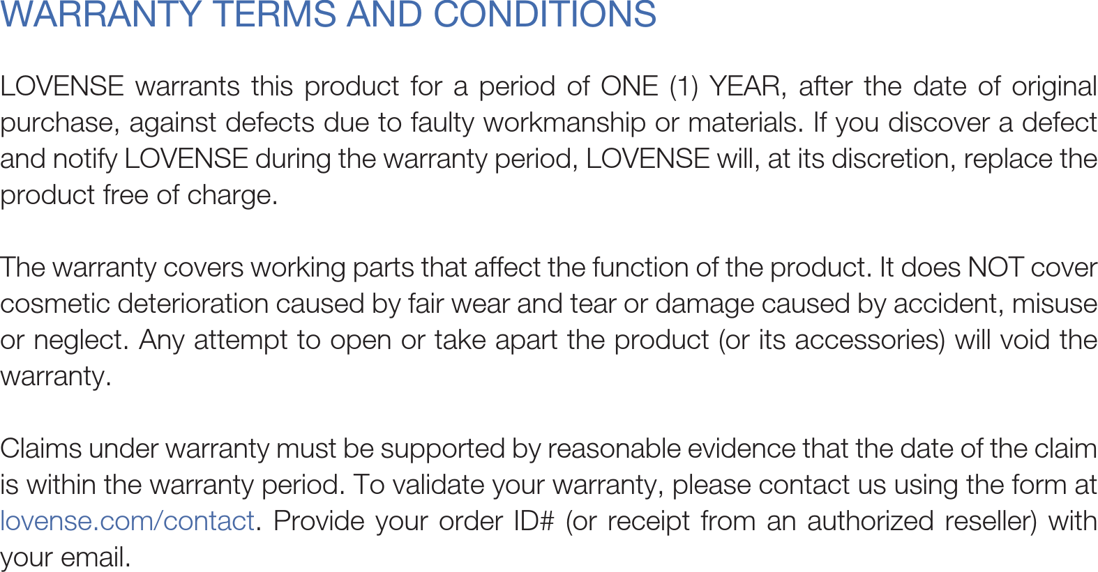 LOVENSE warrants this product for a period of ONE (1) YEAR, after the date of original purchase, against defects due to faulty workmanship or materials. If you discover a defect and notify LOVENSE during the warranty period, LOVENSE will, at its discretion, replace the product free of charge. The warranty covers working parts that affect the function of the product. It does NOT cover cosmetic deterioration caused by fair wear and tear or damage caused by accident, misuse or neglect. Any attempt to open or take apart the product (or its accessories) will void the warranty.Claims under warranty must be supported by reasonable evidence that the date of the claim is within the warranty period. To validate your warranty, please contact us using the form at lovense.com/contact. Provide your order ID# (or receipt from an authorized reseller) with your email.WARRANTY TERMS AND CONDITIONS