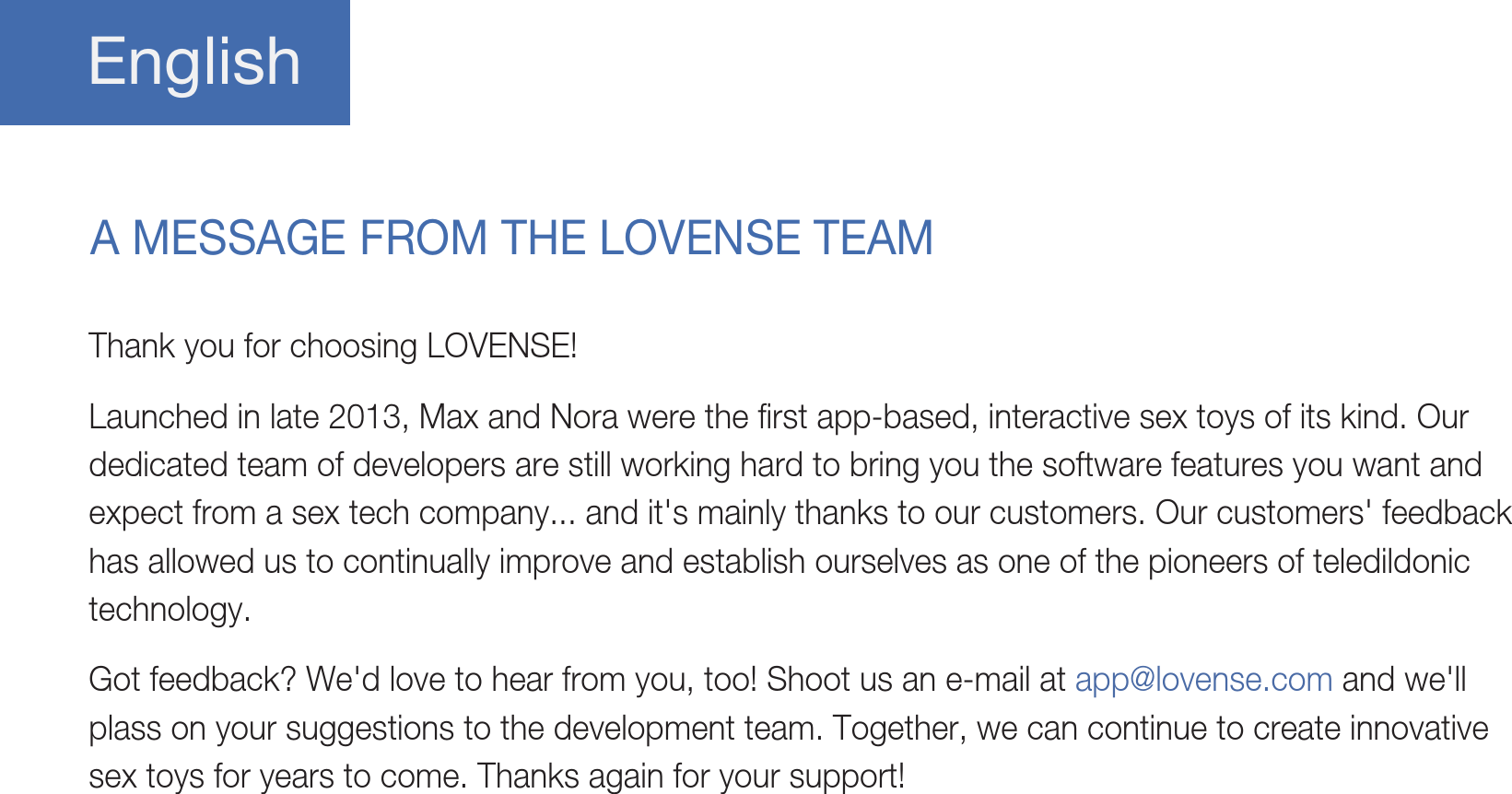 EnglishA MESSAGE FROM THE LOVENSE TEAMThank you for choosing LOVENSE!Launched in late 2013, Max and Nora were the first app-based, interactive sex toys of its kind. Our dedicated team of developers are still working hard to bring you the software features you want and expect from a sex tech company... and it&apos;s mainly thanks to our customers. Our customers&apos; feedback has allowed us to continually improve and establish ourselves as one of the pioneers of teledildonic technology. Got feedback? We&apos;d love to hear from you, too! Shoot us an e-mail at app@lovense.com and we&apos;ll plass on your suggestions to the development team. Together, we can continue to create innovative sex toys for years to come. Thanks again for your support!
