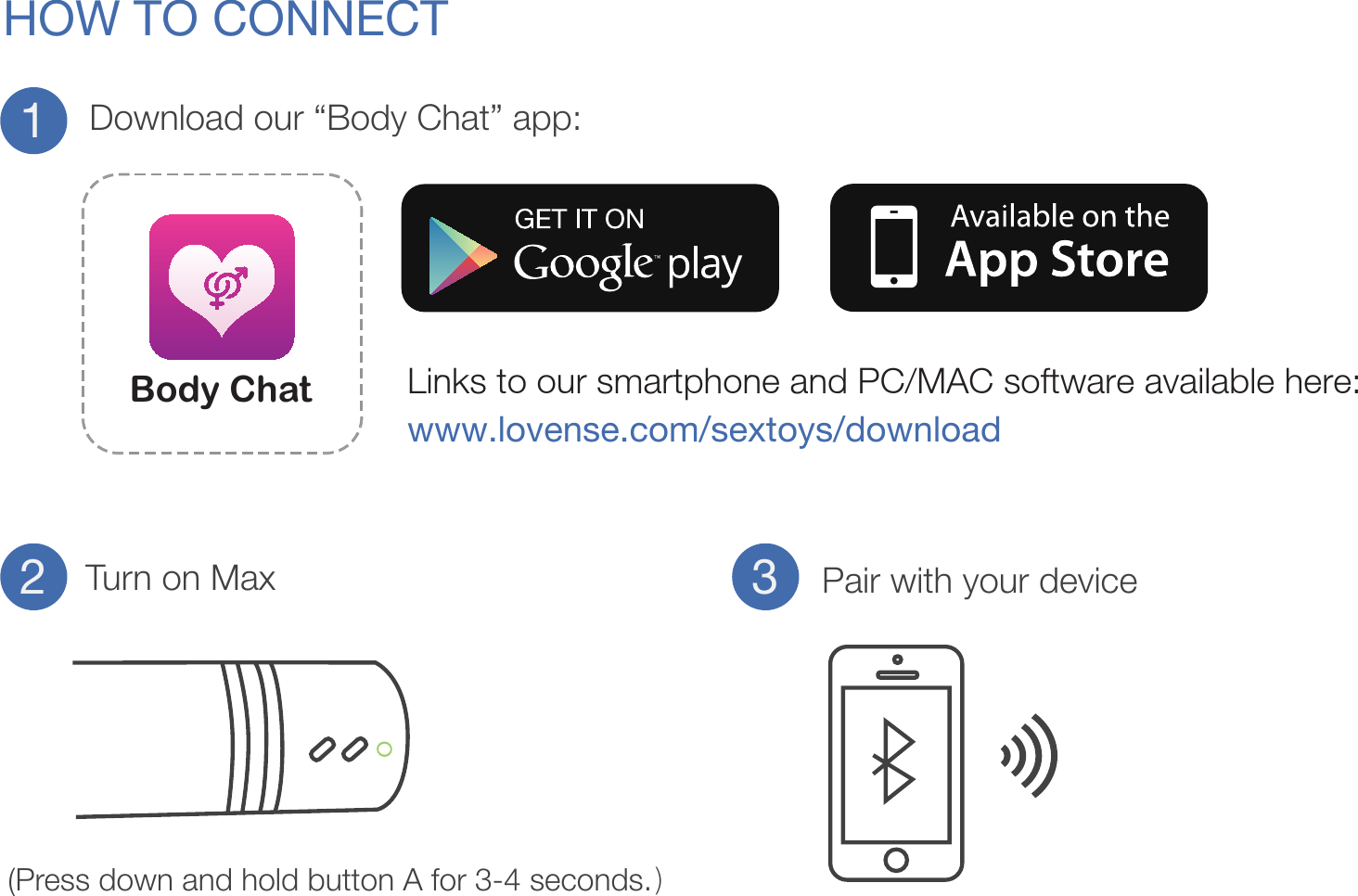 HOW TO CONNECTDownload our “Body Chat” app:Turn on Max Pair with your deviceLinks to our smartphone and PC/MAC software available here: www.lovense.com/sextoys/download123(Press down and hold button A for 3-4 seconds.)Body Chat