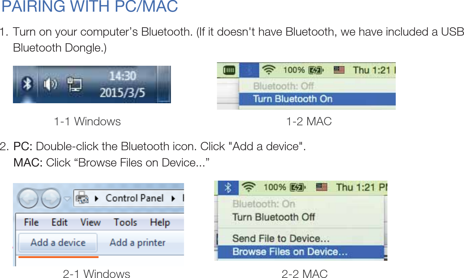 PAIRING WITH PC/MACTurn on your computer’s Bluetooth. (If it doesn&apos;t have Bluetooth, we have included a USB Bluetooth Dongle.) 1.PC: Double-click the Bluetooth icon. Click &quot;Add a device&quot;.MAC: Click “Browse Files on Device...”2.1-1 Windows 1-2 MAC2-1 Windows 2-2 MAC