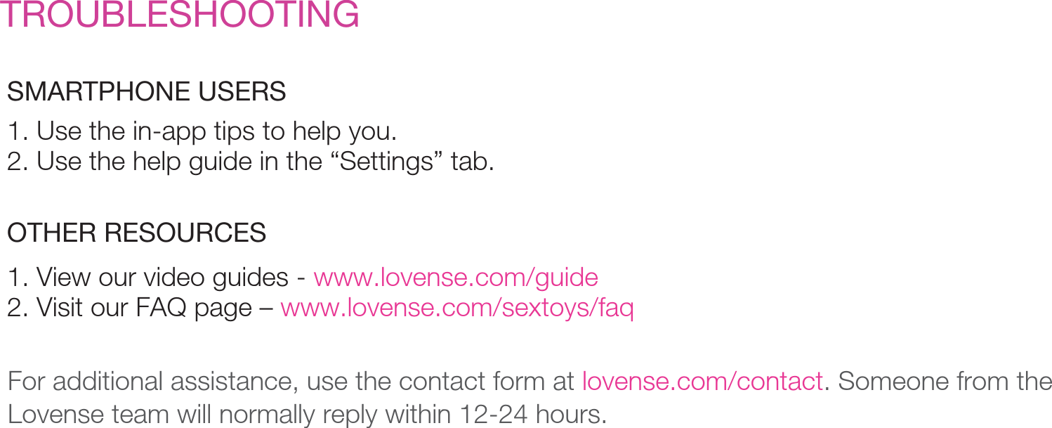 TROUBLESHOOTINGSMARTPHONE USERSFor additional assistance, use the contact form at lovense.com/contact. Someone from the Lovense team will normally reply within 12-24 hours. OTHER RESOURCES1. Use the in-app tips to help you. 2. Use the help guide in the “Settings” tab.1. View our video guides - www.lovense.com/guide2. Visit our FAQ page – www.lovense.com/sextoys/faq
