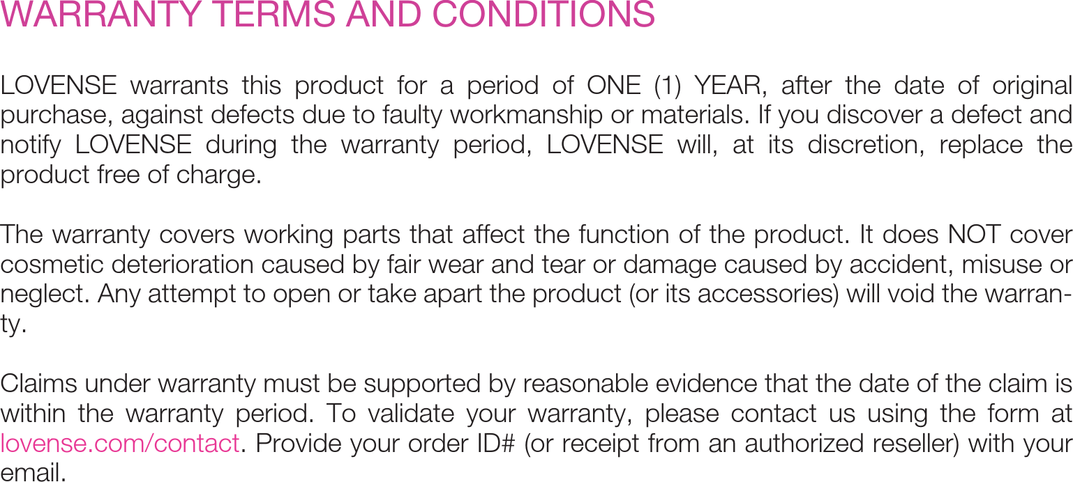 LOVENSE warrants this product for a period of ONE (1) YEAR, after the date of original purchase, against defects due to faulty workmanship or materials. If you discover a defect and notify LOVENSE during the warranty period, LOVENSE will, at its discretion, replace the product free of charge. The warranty covers working parts that affect the function of the product. It does NOT cover cosmetic deterioration caused by fair wear and tear or damage caused by accident, misuse or neglect. Any attempt to open or take apart the product (or its accessories) will void the warran-ty.Claims under warranty must be supported by reasonable evidence that the date of the claim is within the warranty period. To validate your warranty, please contact us using the form at lovense.com/contact. Provide your order ID# (or receipt from an authorized reseller) with your email.WARRANTY TERMS AND CONDITIONS