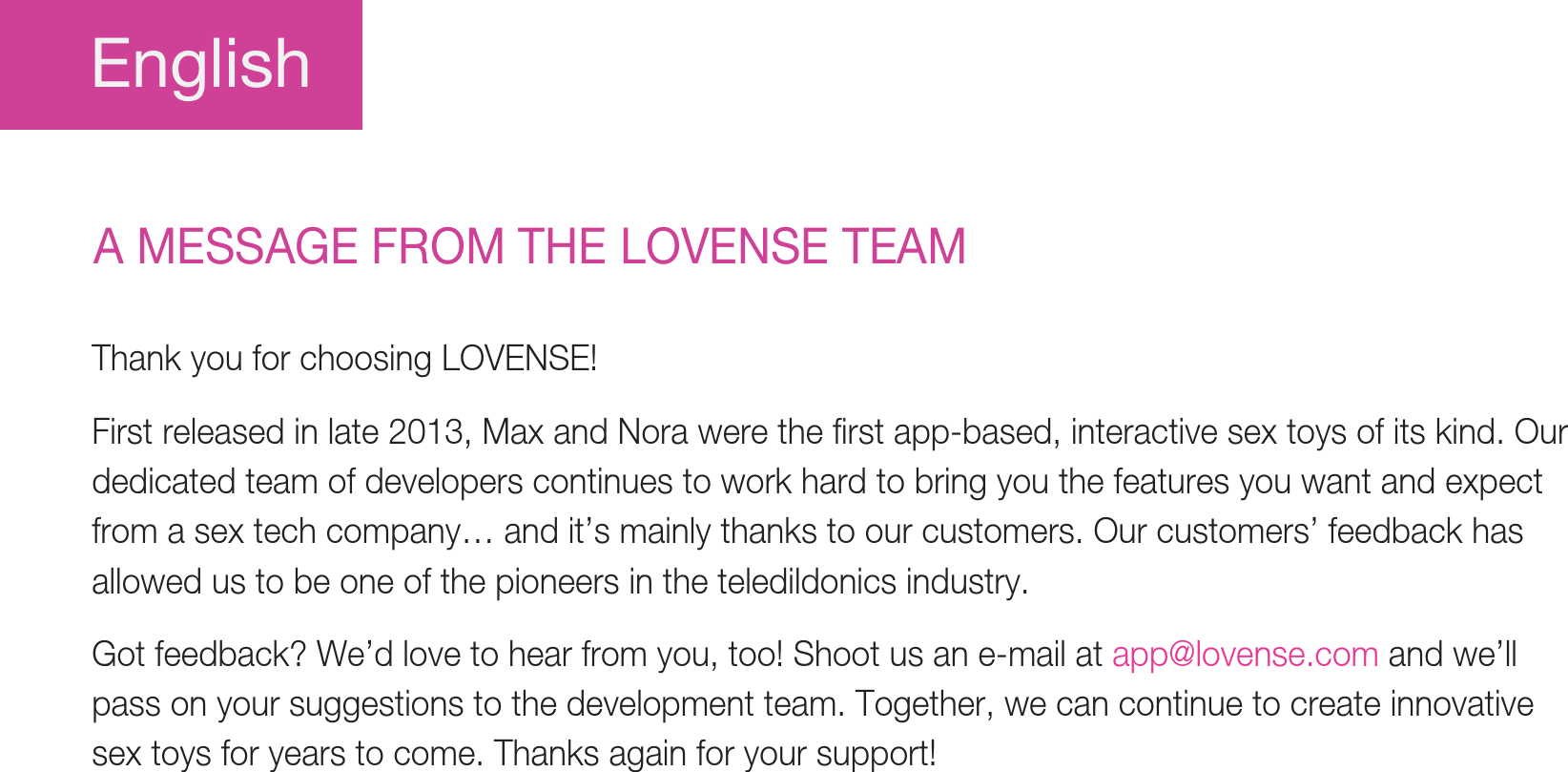 EnglishA MESSAGE FROM THE LOVENSE TEAMThank you for choosing LOVENSE! First released in late 2013, Max and Nora were the first app-based, interactive sex toys of its kind. Our dedicated team of developers continues to work hard to bring you the features you want and expect from a sex tech company… and it’s mainly thanks to our customers. Our customers’ feedback has allowed us to be one of the pioneers in the teledildonics industry. Got feedback? We’d love to hear from you, too! Shoot us an e-mail at app@lovense.com and we’ll pass on your suggestions to the development team. Together, we can continue to create innovative sex toys for years to come. Thanks again for your support! 