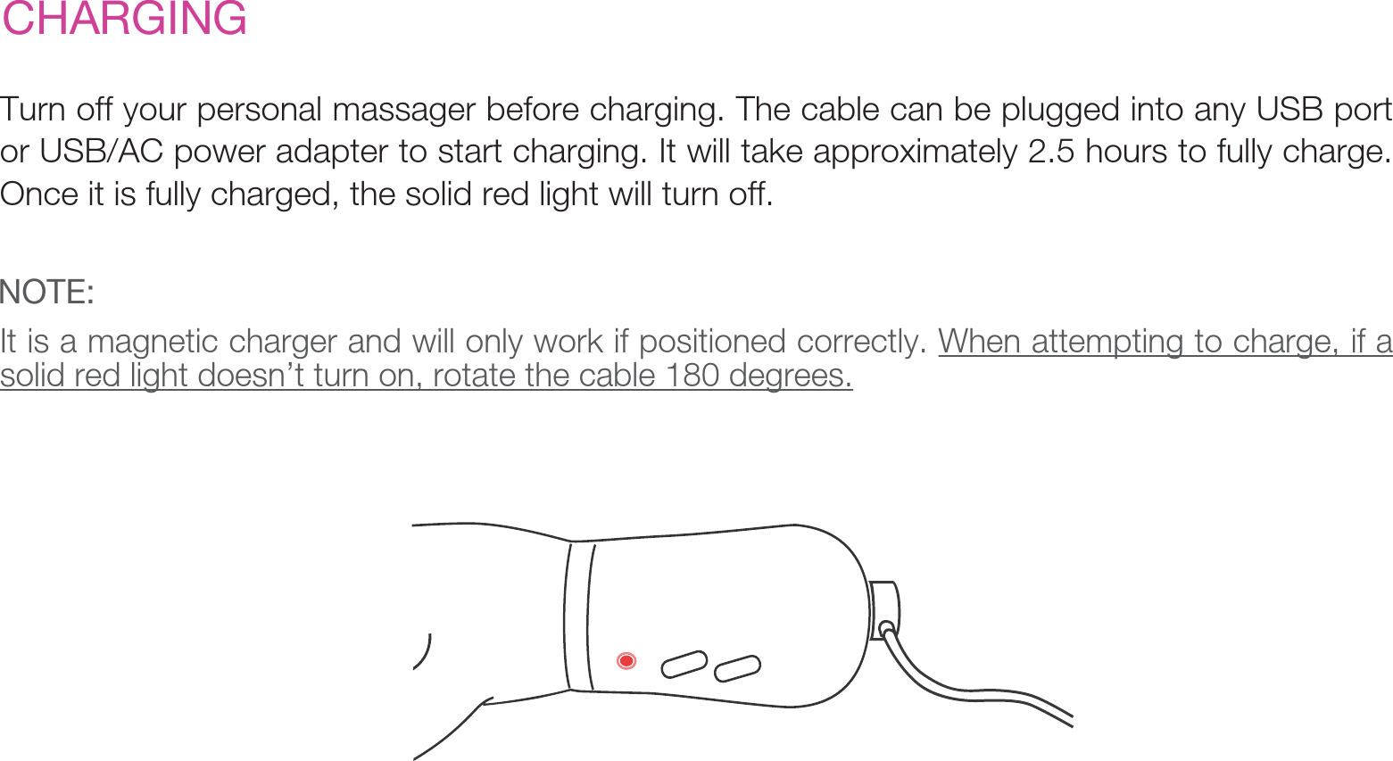 CHARGINGTurn off your personal massager before charging. The cable can be plugged into any USB port or USB/AC power adapter to start charging. It will take approximately 2.5 hours to fully charge. Once it is fully charged, the solid red light will turn off. It is a magnetic charger and will only work if positioned correctly. When attempting to charge, if a solid red light doesn’t turn on, rotate the cable 180 degrees.NOTE: 