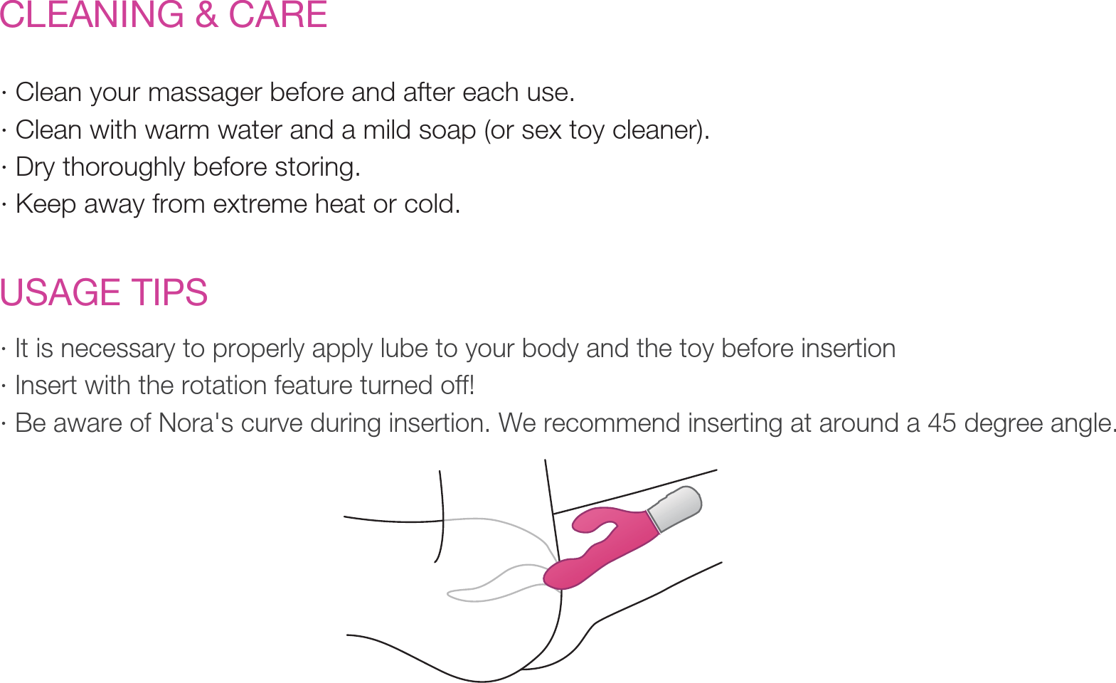 CLEANING &amp; CARE· Clean your massager before and after each use. · Clean with warm water and a mild soap (or sex toy cleaner). · Dry thoroughly before storing.· Keep away from extreme heat or cold. · It is necessary to properly apply lube to your body and the toy before insertion· Insert with the rotation feature turned off!· Be aware of Nora&apos;s curve during insertion. We recommend inserting at around a 45 degree angle.USAGE TIPS