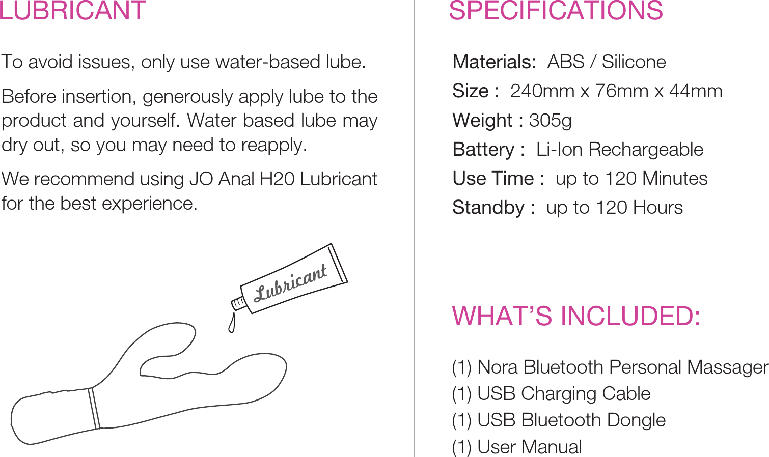 SPECIFICATIONSWHAT’S INCLUDED:Materials:  ABS / SiliconeSize :  240mm x 76mm x 44mmWeight : 305gBattery :  Li-Ion RechargeableUse Time :  up to 120 MinutesStandby :  up to 120 HoursLUBRICANTTo avoid issues, only use water-based lube. Before insertion, generously apply lube to the product and yourself. Water based lube may dry out, so you may need to reapply.We recommend using JO Anal H20 Lubricant for the best experience.(1) Nora Bluetooth Personal Massager(1) USB Charging Cable(1) USB Bluetooth Dongle(1) User Manual Lubricant