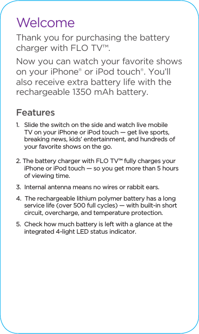 WelcomeThank you for purchasing the battery charger with FLO TV&trade;.Now you can watch your favorite shows on your iPhone&reg; or iPod touch&reg;. You&rsquo;ll also receive extra battery life with the rechargeable 1350 mAh battery.Features1.   Slide the switch on the side and watch live mobile TV on your iPhone or iPod touch &mdash; get live sports, breaking news, kids&rsquo; entertainment, and hundreds of your favorite shows on the go. 2. The battery charger with FLO TV&trade; fully charges your iPhone or iPod touch &mdash; so you get more than 5 hours of viewing time.3.  Internal antenna means no wires or rabbit ears. 4.  The rechargeable lithium polymer battery has a long service life (over 500 full cycles) &mdash; with built-in short circuit, overcharge, and temperature protection.5.  Check how much battery is left with a glance at the integrated 4-light LED status indicator. 