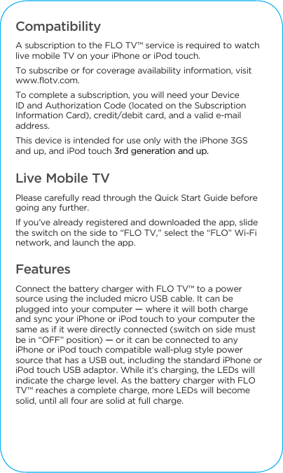 Compatibility A subscription to the FLO TV&trade; service is required to watchlive mobile TV on your iPhone or iPod touch. To subscribe or for coverage availability information, visit www.flotv.com.To complete a subscription, you will need your Device ID and Authorization Code (located on the Subscription Information Card), credit/debit card, and a valid e-mail address. This device is intended for use only with the iPhone 3GS and up, and iPod touch 3rd generation and up.Live Mobile TVPlease carefully read through the Quick Start Guide before going any further. If you&rsquo;ve already registered and downloaded the app, slide the switch on the side to &ldquo;FLO TV,&rdquo; select the &ldquo;FLO&rdquo; Wi-Fi network, and launch the app.FeaturesConnect the battery charger with FLO TV&trade; to a power source using the included micro USB cable. It can be plugged into your computer &mdash; where it will both charge and sync your iPhone or iPod touch to your computer the same as if it were directly connected (switch on side must be in &ldquo;OFF&rdquo; position) &mdash; or it can be connected to any iPhone or iPod touch compatible wall-plug style power source that has a USB out, including the standard iPhone or iPod touch USB adaptor. While it&rsquo;s charging, the LEDs will indicate the charge level. As the battery charger with FLO TV&trade; reaches a complete charge, more LEDs will become solid, until all four are solid at full charge. 