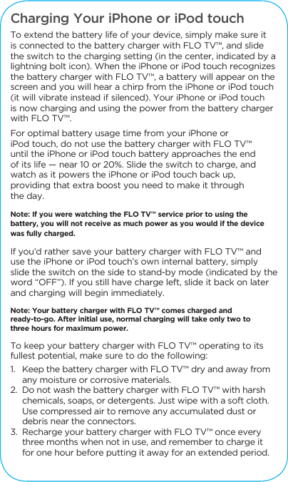 Charging Your iPhone or iPod touchTo extend the battery life of your device, simply make sure it is connected to the battery charger with FLO TV&trade;, and slide the switch to the charging setting (in the center, indicated by a lightning bolt icon). When the iPhone or iPod touch recognizes the battery charger with FLO TV&trade;, a battery will appear on the screen and you will hear a chirp from the iPhone or iPod touch (it will vibrate instead if silenced). Your iPhone or iPod touch is now charging and using the power from the battery charger with FLO TV&trade;. For optimal battery usage time from your iPhone or iPod touch, do not use the battery charger with FLO TV&trade; until the iPhone or iPod touch battery approaches the end of its life &mdash; near 10 or 20%. Slide the switch to charge, and watch as it powers the iPhone or iPod touch back up, providing that extra boost you need to make it through the day. Note: If you were watching the FLO TV&trade; service prior to using the battery, you will not receive as much power as you would if the device was fully charged. If you&rsquo;d rather save your battery charger with FLO TV&trade; and use the iPhone or iPod touch&rsquo;s own internal battery, simply slide the switch on the side to stand-by mode (indicated by the word &ldquo;OFF&rdquo;). If you still have charge left, slide it back on later and charging will begin immediately. Note: Your battery charger with FLO TV&trade; comes charged and ready-to-go. After initial use, normal charging will take only two to three hours for maximum power. To keep your battery charger with FLO TV&trade; operating to its fullest potential, make sure to do the following: 1.   Keep the battery charger with FLO TV&trade; dry and away from any moisture or corrosive materials. 2.  Do not wash the battery charger with FLO TV&trade; with harsh chemicals, soaps, or detergents. Just wipe with a soft cloth. Use compressed air to remove any accumulated dust or debris near the connectors. 3.  Recharge your battery charger with FLO TV&trade; once every three months when not in use, and remember to charge it for one hour before putting it away for an extended period.