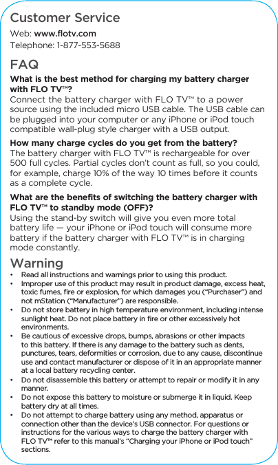 Customer ServiceWeb: www.flotv.comTelephone: 1-877-553-5688FAQWhat is the best method for charging my battery charger with FLO TV&trade;? Connect the battery charger with FLO TV&trade; to a power source using the included micro USB cable. The USB cable can be plugged into your computer or any iPhone or iPod touch compatible wall-plug style charger with a USB output. How many charge cycles do you get from the battery?The battery charger with FLO TV&trade; is rechargeable for over 500 full cycles. Partial cycles don&rsquo;t count as full, so you could, for example, charge 10% of the way 10 times before it counts as a complete cycle.What are the benefits of switching the battery charger with FLO TV&trade; to standby mode (OFF)? Using the stand-by switch will give you even more total battery life &mdash; your iPhone or iPod touch will consume more battery if the battery charger with FLO TV&trade; is in charging mode constantly. Warning&bull;  Read all instructions and warnings prior to using this product.&bull;  Improper use of this product may result in product damage, excess heat, toxic fumes, fire or explosion, for which damages you (&ldquo;Purchaser&rdquo;) and not mStation (&ldquo;Manufacturer&rdquo;) are responsible. &bull;  Do not store battery in high temperature environment, including intense sunlight heat. Do not place battery in fire or other excessively hot environments.  &bull;  Be cautious of excessive drops, bumps, abrasions or other impacts to this battery. If there is any damage to the battery such as dents, punctures, tears, deformities or corrosion, due to any cause, discontinue use and contact manufacturer or dispose of it in an appropriate manner at a local battery recycling center. &bull;  Do not disassemble this battery or attempt to repair or modify it in any manner. &bull;  Do not expose this battery to moisture or submerge it in liquid. Keep battery dry at all times. &bull;  Do not attempt to charge battery using any method, apparatus or connection other than the device&rsquo;s USB connector. For questions or instructions for the various ways to charge the battery charger with FLO TV&trade; refer to this manual&rsquo;s &ldquo;Charging your iPhone or iPod touch&rdquo; sections. 